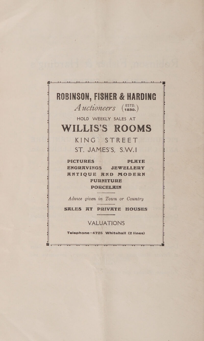    ROBINSON, FISHER &amp; HARDING Auctioneers (s8s0.) HOLD WEEKLY SALES AT WILLIS'S ROOMS KUNG. Base 1 ST. JAMESS, SWW.A PICTURES PLATE ENGRAVINGS JEWELLERY ANTIQUE AND MODERN FURNITURE PORCELAIN  Advice given in Town or Country  SALES AT PRIVATE HOUSES  VALUATIONS