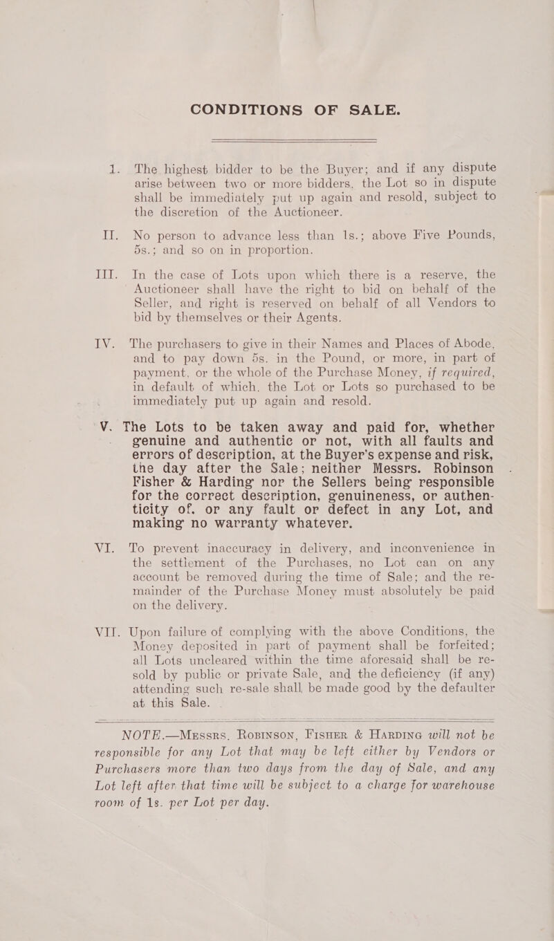 CONDITIONS OF SALE. 1. The highest bidder to be the Buyer; and if any dispute arise between two or more bidders, the Lot so in dispute shall be immediately put up again and resold, subject to the discretion of the Auctioneer. IT. No person to advance less than 1s.; above Five Pounds, 5s.; and so on in proportion. III. In the case of Lots upon which there is a reserve, the Auctioneer shall have the right to bid on behalf of the Seller, and right is reserved on behalf of all Vendors to bid by themselves or their Agents. IV. The purchasers to give in their Names and Places of Abode, and to pay down 5s. in the Pound, or more, in part of payment, or the whole of the Purchase Money, if required, in default of which. the Lot or Lots so purchased to be immediately put up again and resold. V. The Lots to be taken away and paid for, whether genuine and authentic or not, with all faults and errors of description, at the Buyer’ Ss expense and risk, the day after the Sale; neither Messrs. Robinson Fisher &amp; Harding nor the Sellers being responsible for the correct description, genuineness, or authen- ticity of. or any fault or defect in any Lot, and making no warranty whatever. VI. To prevent inaccuracy in delivery, and inconvenience in the settlement of the Purchases, no Lot can on any account be removed during the time of Sale; and the re- mainder of the Purchase Money must absolutely be paid on the delivery. VII. Upon failure of complying with the above Conditions, the Money deposited in part of payment shall be forfeited; all Lots uncleared within the time aforesaid shall be re- sold by public or private Sale, and the deficiency (if any) attending such re-sale shall be made good by the defaulter at this Sale.    NOTE.—MEssrs., esas Fisner &amp; Harpine will not be responsible for any Lot that may be left either by Vendors or Purchasers more than two days from the day of Sale, and any Lot left after that time will be subject to a charge for warehouse room of 1s. per Lot per day.