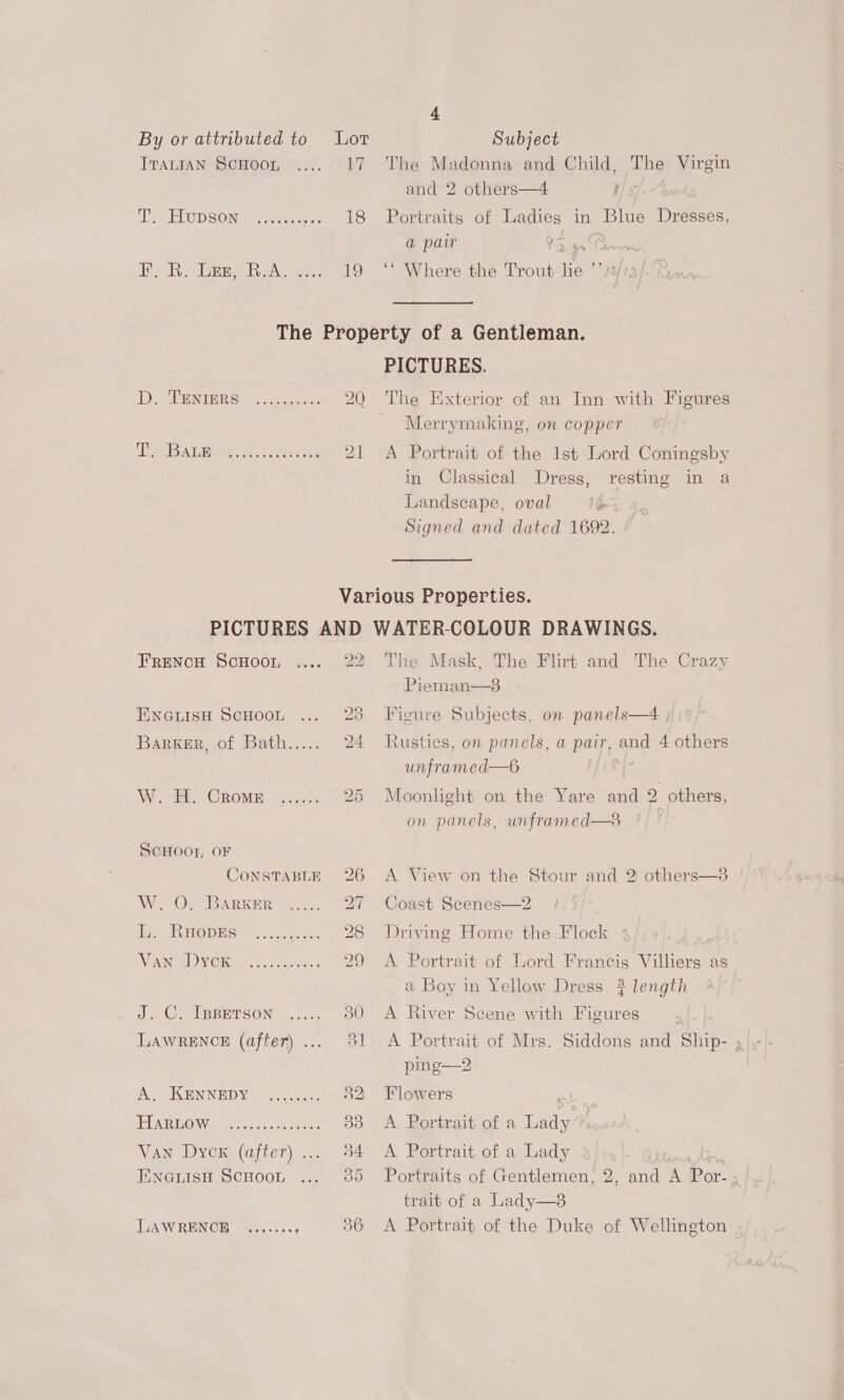 4 By or attributed to Lor Subject Irauran Scnoon ..... 17 The Madonna and Child, The Virgin and 2 others—4 Lee UD SON ewan eee: - 18 Portraits of Ladies in Blue Dresses, a pair 9 ioe EF, R. Lez, R.A. .... 19 ‘“* Where the Trout lie  S/t3 The Property of a Gentleman. PICTURES. LD TAUB TRR Ol, aeenees 2Q The Exterior of an Inn with Figures Merrymaking, on copper JE ABS ALB. &amp;. irtsetet 21 <A Portrait of the 1st Lord Coningsby in Classical Dress, resting in a Landscape, oval P Signed and dated 1692. Various Properties. PICTURES AND WATER-COLOUR DRAWINGS. r FRENCH ScHooL, ..... 22 The Mask, The Flirt and The Crazy Pieman—3 EwnauisH ScHoot ... 23 Figure Subjects, on panels—4 Barker, of Bath..... 24 Rustics, on panels, a pair, and 4 others unframed—6 W. H. Crome ...... 25 Moonlight on the Yare and 2 others, on panels, unframed—3 ScHoor, OF CoNSTABLE 26 A View on the Stour and 2 others—3 W. On BARKER —277.. 27 Coast Scenes—2 dis. RHODES 2...0% .... 28 Driving Home the—Flock ; WAN AVG Re Woes c tor 29 A Portrait of Lord Francis Villiers as a Boy in Yellow Dress, ? length Ja, IBBETSON Ao. 30 <A River Scene with Figures LAWRENCE (after)... 81 A Portrait of Mrs. Siddons and Ship- ; ping—2 ‘A’ KENNEDY oo ee 32. Flowers ELAR TO Wogan, o.oo. eee 383 A. Portrait. of a cas Van Dycx (after)... 34 A Portrait of a Lady ENGLISH SCHOOL 35 Portraits of Gentlemen, 2, and A Por- trait of a Lady—8 LAWRENCE ..,..:- : 36 A Portrait of the Duke of Wellington