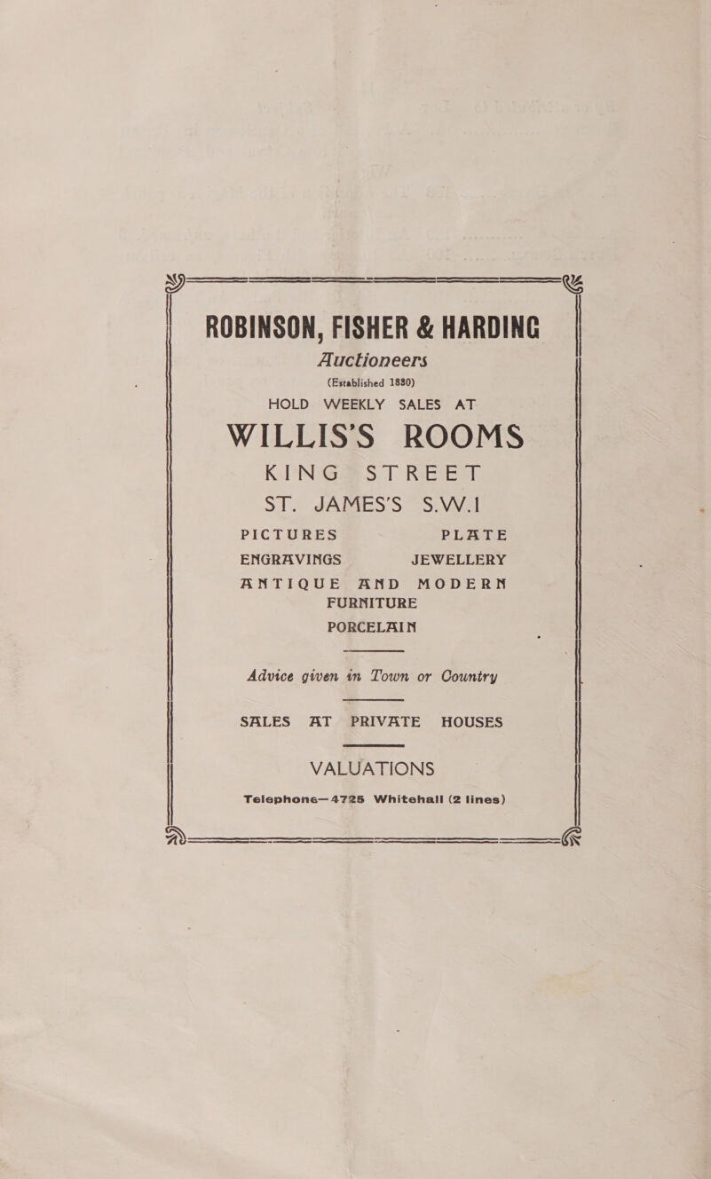     | ROBINSON, FISHER &amp; HARDING Auctioneers (Established 1830) HOLD WEEKLY SALES AT WILLISS ROOMS KING STREET ST. JAMES’S S.W.| PICTURES PLATE ENGRAVINGS JEWELLERY ANTIQUE AND MODERN FURNITURE PORCELAIN  Advice given in Town or Country   SALES AT PRIVATE HOUSES VALUATIONS Telephone—4725 Whitehall (2 lines)   ay) &amp; a SS OT ERE SR SERRE NR CEE REE 0S SE RE ETE STA   