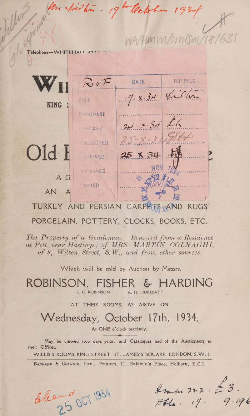 ee 7 “Baht 193 vd g : Sf ? Pa ot ae | # (7 fr 73 \ + v , a2 ie aw | mid f . ae a f se i ; ; iy ff ub Fy Pj i Pd , « ‘ i f { 3 4 - a a # \ { i £ al a # it iy \ H > { ip i vs A) f p t HY gy j . j f i a As / # A P he iy | r vy j ne ; { rg ay if \ i! EAR hem al,  A Wa ia We ‘ oe) TRY BE et  ees ret mpage re 62% XH Ee  ey an sf . reas ae , = A LLECTED Pi) Fes  AN A eo | | Peta ? A TURKEY AND PERSIAN CARPEIFS AND RUGS’ PomleuAIN POTTERY; CLOCKS, BOOKS; ETL. The Property of a Gentleman. Removed from a Residence at Pett, near Hastings; of MRS. MARTIN COLNAGHI, of 8, Wilton. Street, S. WG and from other sources. Which will be sold by Auction by Messrs. L. C, ROBINSON R. H. HURLBATT AT THEIR ROOMS, AS ABOVE ON Wednesday, October 17th, 1934, At ONE o'clock precisely. ————____-_---—- May be viewed two days prior, and Catalogues had of the Auctioneers at their Offices, WILLIS’S ROOMS, KING STREET, ST. JAMES’S SQUARE, LONDON. S.W. I.  BaRgnaRD &amp; Crannis, Lrp., Printers, 11, Baldwin’s Place, Holborn, E.C.1, has, < Ho4 Pmt 292 - 2. Oe Vel  £3. 7.