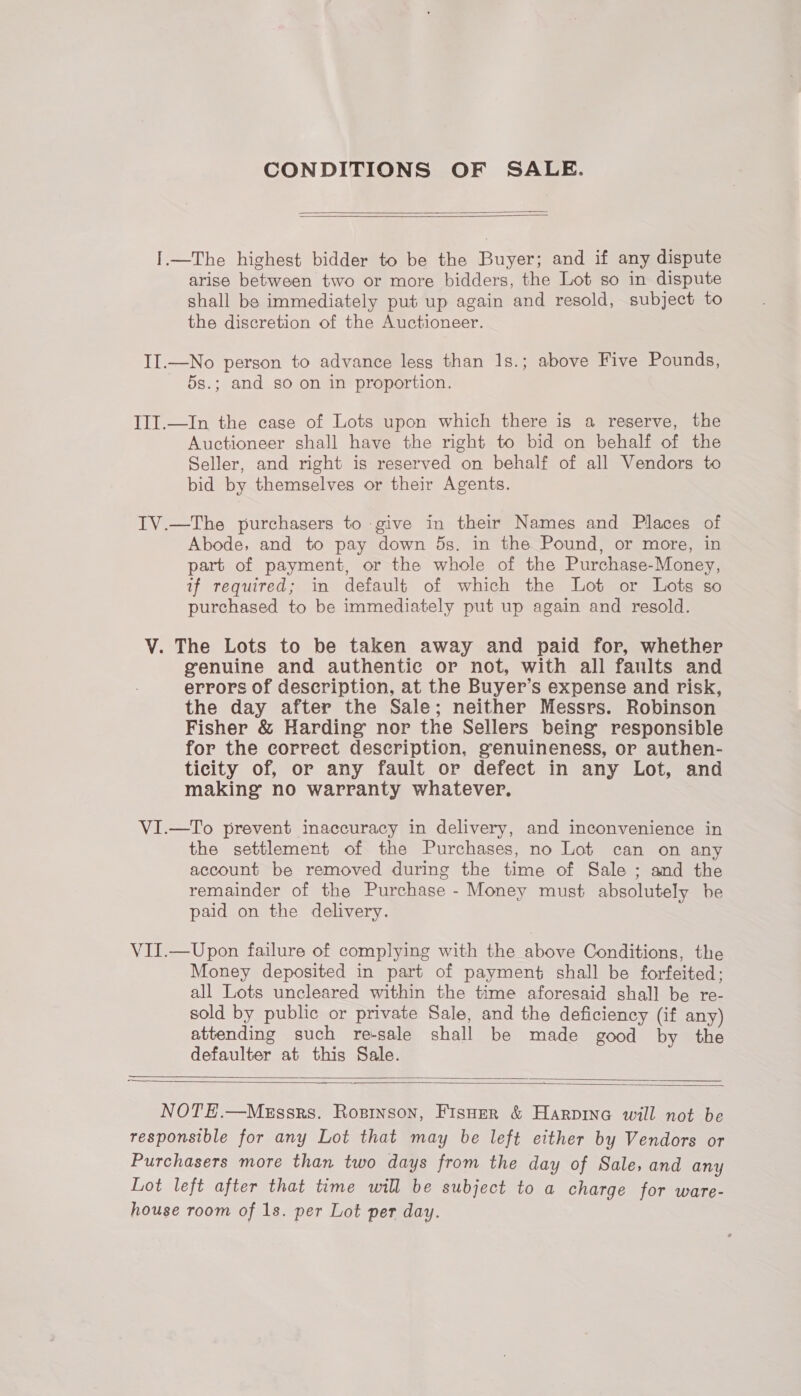 CONDITIONS OF SALE.   I.—The highest bidder to be the Buyer; and if any dispute arise between two or more bidders, the Lot so in dispute shall be immediately put up again and resold, subject to the discretion of the Auctioneer. II.—No person to advance less than 1s.; above Five Pounds, 5s.; and so on in proportion. III.—In the case of Lots upon which there is a reserve, the Auctioneer shall have the right to bid on behalf of the Seller, and right is reserved on behalf of all Vendors to bid by themselves or their Agents. IV.—The purchasers to give in their Names and Places of Abode, and to pay down ds. in the Pound, or more, in part of payment, or the whole of the Purchase-Money, if required; in default of which the Lot or Lots so purchased to be immediately put up again and resold. V. The Lots to be taken away and paid for, whether genuine and authentic or not, with all faults and errors of description, at the Buyer’s expense and risk, the day after the Sale; neither Messrs. Robinson Fisher &amp; Harding nor the Sellers being responsible for the correct description, genuineness, or authen- ticity of, or any fault or defect in any Lot, and making no warranty whatever. VI.—To prevent inaccuracy in delivery, and inconvenience in the settlement of the Purchases, no Lot can on any account be removed during the time of Sale ; and the remainder of the Purchase - Money must absolutely be paid on the delivery. VII.—Upon failure of complying with the above Conditions, the Money deposited in part of payment shall be forfeited: all Lots uncleared within the time aforesaid shall be re- sold by public or private Sale, and the deficiency (if any) attending such re-sale shall be made good by the defaulter at this Sale.   NOTE.—MeEssrs. Ropinson, Fisoer &amp; Harpina will not be responsible for any Lot that may be left either by Vendors or Purchasers more than two days from the day of Sale, and any Lot left after that time will be subject to a charge for ware- house room of 1s. per Lot per day.