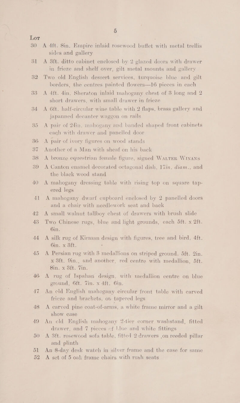 30 ol o2 oo AQ 41 42 43 44 45 46 47 5 A 4ft. 8in. Empire inlaid rosewood buffet with metal trellis sides and gallery A 38ft. ditto cabinet enclosed by 2 glazed doors with drawer in frieze and shelf over, gilt metal mounts and gallery Two old English dessert services, turquoise blue and gilt borders, the centres painted flowers—16 pieces in each A 4ft. 4in. Sheraton inlaid mahogany chest of 3 long and 2 short drawers, with small drawer in frieze A 6ft. half-circular wine table with 2 flaps, brass gallery and japanned decanter waggon on rails A pair of 24in. mahogany and banded shaped front cabinets each with drawer and panelled door A pair of ivory figures on wood stands Another of a Man with sheaf on his back A bronze equestrian female figure, signed WaLTER WINANS A Canton enamel decorated octagonal dish, 17in. diam., and the black wood stand A mahogany dressing table with rising top on square tap- ered legs A mahogany dwarf cupboard enclosed by 2 panelled doors and a chair with needlework seat and back A small walnut tallboy chest of drawers with brush slide Two Chinese rugs, blue and light grounds, each dft. x 2ft. 6in. A silk rug of Kirman design with figures, tree and bird, 4ft. 6in. x dft. A Persian rug with 3 medallions on striped ground, 5ft. 2in. x 8ft. 9in., and another, red centre with medallion, 5ft. 8in. x 8ft. Tin. A yvug of Ispahan design, with medallion centre on blue ground, 6ft. Yin. x 4it, Gin. An cld English mahogany circular front table with carved frieze and brackets, ou tapered legs A carved pine coat-of-arms, a white frame mirror and a gilt show case An cld English mahogany 2-tier corner washstand, fitted drawer, and 7 pieces of Llue and white fittings A 3ft. rosewood sofa table, fitted 2 drawers jon reeded pillar and plinth An 8-day desk watch in silver frame and the case for same