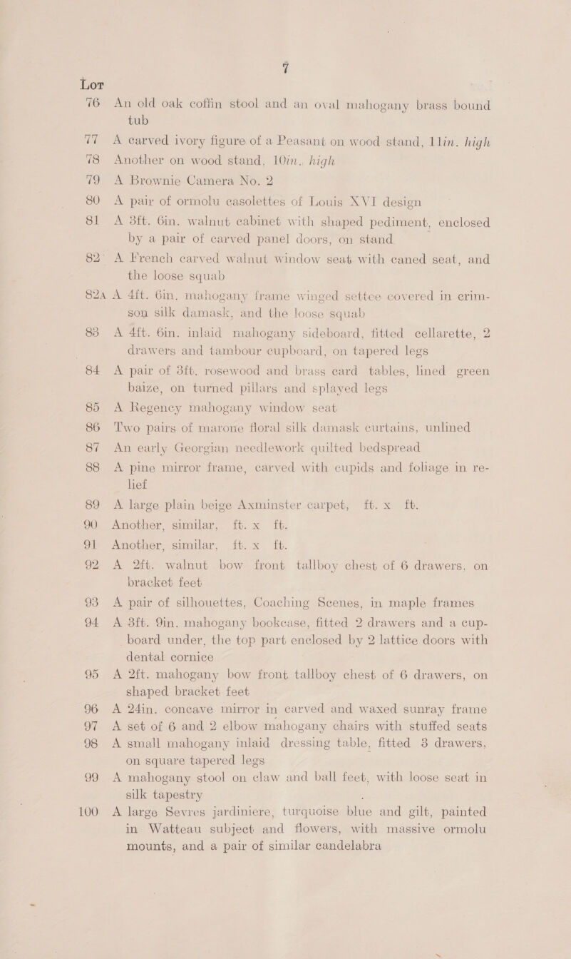 99 100 An old oak coffin stool and an oval mahogany brass bound tub A carved ivory figure of a Peasant on wood stand, llin. high Another on wood stand, 10in., high A Brownie Camera No. 2 A pair of ormolu casolettes of Louis XVI design A 3ft. Gin. walnut cabinet with shaped pediment, enclosed by a pair of carved panel doors, on stand ; A French carved walnut window seat with caned seat, and the loose squab A 4ft. 6in. mahogany frame winged settee covered in erim- son silk damask, and the loose squab A 4ft. 6m. inlaid mahogany sideboard, fitted cellarette, 2 drawers and tambour cupboard, on tapered legs A pair of 8ft. rosewood and brass card tables, lined green baize, on turned pillars and splayed legs A Regency mahogany window seat Two pairs of marone floral silk damask curtains, unlined An early Georgian needlework quilted bedspread A pine mirror frame, carved with cupids and foliage in re- lief A large plain beige Axminster carpet, ft. x ft. Another, similar, ft. x ft. Another, similar, ft. x ft. A 2ft. walnut bow front tallboy chest of 6 drawers, on bracket feet A pair of silhouettes, Coaching Scenes, in maple frames A 3ft. 9in. mahogany bookcase, fitted 2 drawers and a cup- _board under, the top part enclosed by 2 lattice doors with dental cornice A 2ft. mahogany bow front tallboy chest of 6 drawers, on shaped bracket feet A 24in. concave mirror in carved and waxed sunray frame A get of 6 and 2 elbow mahogany chairs with stuffed seats A small mahogany inlaid dressing table, fitted 3 drawers, on square tapered legs A mahogany stool on claw and ball feet, with loose seat in silk tapestry ; A large Sevres jardiniere, turquoise blue and gilt, painted in Watteau subject and flowers, with massive ormolu mounts, and a pair of similar candelabra