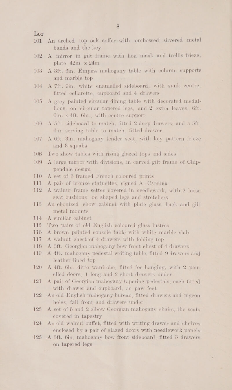 101 102 108 104 = 8 An arched top oak coffer with embossed silvered metal bands and the key A mirror in gilt frame with lion mask and trellis Mmeze, plate 42in. x 24in . A 8ft. 6in. Empire mahogany table with column supports and marble top A 7ft. 9in. white enamelled sideboard, with sunk centre, fitted cellarette, cupboard and 4 drawers A grey painted circular dining table with decorated medal- lions, on circular tapered legs, and 2 extra leaves, 6ft. 6in. x 4ft. 6in., with centre support A dit. sideboard to match, fitted 2 deep drawers, and a 3ft. Gin. serving table to match, fitted drawer A 6ft. 3in. mahogany fender seat, with key pattern frieze and 3 squabs Two show tables with rising glazed tops and sides A large mirror with divisions, in carved gilt frame of Chip- pendale design A set of 6 framed French coloured prints A pair of bronze statuettes, signed A. CARRIER seat cushions. on shaped legs and stretchers An ebonized show cabinet with plate glass back and gilt metal mounts A similar cabinet Two pairs of old English coloured glass lustres A. brown painted console table with white marble slab A walnut chest of 4 drawers with folding top A 8ft. Georgian mahogany bow front chest of 4 drawers A 4ft. mahogany pedestal writing table, fitted 9 drawers and leather lined top A 4ft. 6in. ditto wardrobe, fitted for hanging, with 2. pan- elled doors, 1 long and 2 short drawers under A pair of Georgian mahogany tapering pedestals, each fitted with drawer and cupboard, on paw feet An old English mahogany bureau, fitted drawers and pigeon holes, fall front and drawers under A set of 6 and 2 elbow Georgian mahogany chairs, the seats covered in tapestry An old walnut buffet, fitted with writing drawer and shelves enclosed by a pair of glazed doors with needlework panels A 38ft. 6in. mahogany bow front sideboard, fitted 3 drawers on tapered legs
