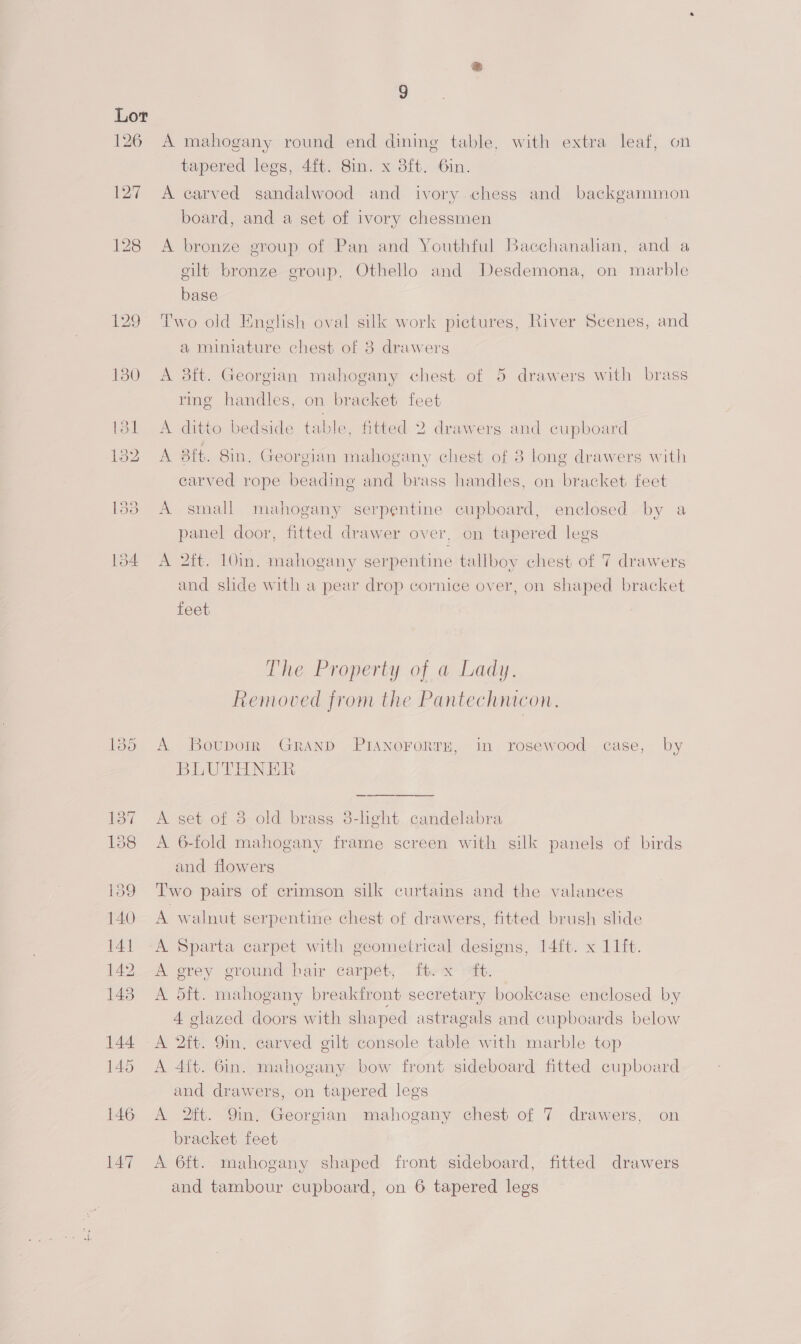 126 127 9 A mahogany round end dining table, with extra leaf, on tapered legs, 4ft. 8in. x 3ft. Gin. A carved sandalwood and ivory chess and backgammon board, and a set of ivory chessmen A bronze group of Pan and Youthful Bacchanalian, and a gilt bronze group, Othello and Desdemona, on marble base Two old Enelish oval silk work pictures, River Scenes, and a miniature chest of 8 drawers A 83ft. Georgian mahogany chest of 5 drawers with brass ring handles, on bracket feet A ditto bedside table, fitted 2 drawers and cupboard A 3it. 8in. Georgian mahogany chest of 8 long drawers with carved rope beading and brass handles, on bracket feet A small mahogany serpentine cupboard, enclosed by a panel door, fitted drawer over, on tapered legs A 2ft. 10in. mahogany serpentine tallboy chest of 7 drawers and slide with a pear drop cornice over, on shaped bracket feet The Property of a Lady. Removed from the Pantechnicon. A Bovuporr Grand PIANOFORTE, in rosewood case, by BLUTHNER > A set of 8 old brass 8-heht candelabra A 6-fold mahogany frame screen with silk panels of birds and flowers Two pairs of crimson silk curtains and the valances A walnut serpentine chest of drawers, fitted brush slide A. Sparta carpet with geometrical designs, 14ft. x 11it. A grey ground hair carpét, fhe x ft. A dit. mahogany breakfront secretary bookcase enclosed by A glazed doors with shaped astragals and cupboards below A 2ft. 9in. carved gilt console table with marble top A 4{t. 6in. mahogany bow front sideboard fitted cupboard and drawers, on tapered legs A 2ft. 9in, Georgian mahogany chest of 7 drawers, on bracket feet A 6ft. mahogany shaped front sideboard, fitted drawers and tambour cupboard, on 6 tapered legs