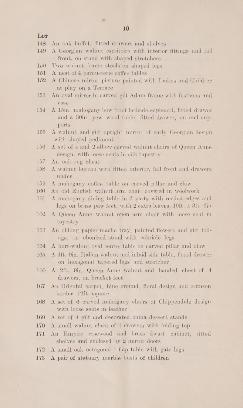 148 149 150 151 152 1s 154 167 168 169 170 171 172 173 10 An oak buffet, fitted drawers and shelves A Georgian walnut eseritoire with interior fittings and fall front, on stand with shaped stretchers Two walnut frame stools on shaped legs A nest of 4 parqueterie coffee tables A Chinese mirror picture painted with Ladies and Children at play on a Terrace An oval mirror in carved gilt Adam frame with festoons and vase A 15in. mahogany bow front bedside cupboard, fitted drawer and a 80in. yew wood table, fitted drawer, on end sup- ports A walnut and gilt upright mirror of early Georgian design with shaped pediment A set of 4 and 2 elbow earved walnut chairs of Queen Anne design, with loose seats in silk tapestry An oak rug chest A walnut bureau with fitted interior, fall front and drawers under A mahogany coffee table on carved pillar and claw An old English walnut arm chair covered in woolwork legs on brass paw feet, with 2 extra leaves, 10ft. x 3ft. 6in A Queen Anne walnut open arm chair with loose seat in tapestry An oblong papier-mache tray, painted flowers and gilt foll- age, on ebonized stand with cabriole legs A burr-walnut oval centre table on carved pillar and claw A 4ft. 9in. Italian walnut and inlaid side table, fitted drawer on hexagonal tapered legs and stretcher A 2ft. 9in. Queen Anne walnut and banded chest of 4 drawers, on bracket feet An Oriental carpet, blue ground, floral design and crimson border, 12ft. square A set of 6 carved mahogany chairs of Chippendale design with loose seats in leather A set of 4 gilt and decorated china dessert stands A small walnut chest of 4 drawers with folding top An Empire rosewood and brass dwarf cabinet, fitted shelves and enclosed by 2 mirror doors A small oak octagonal 1-flap table with gate legs A pair of statuary marble busts of children