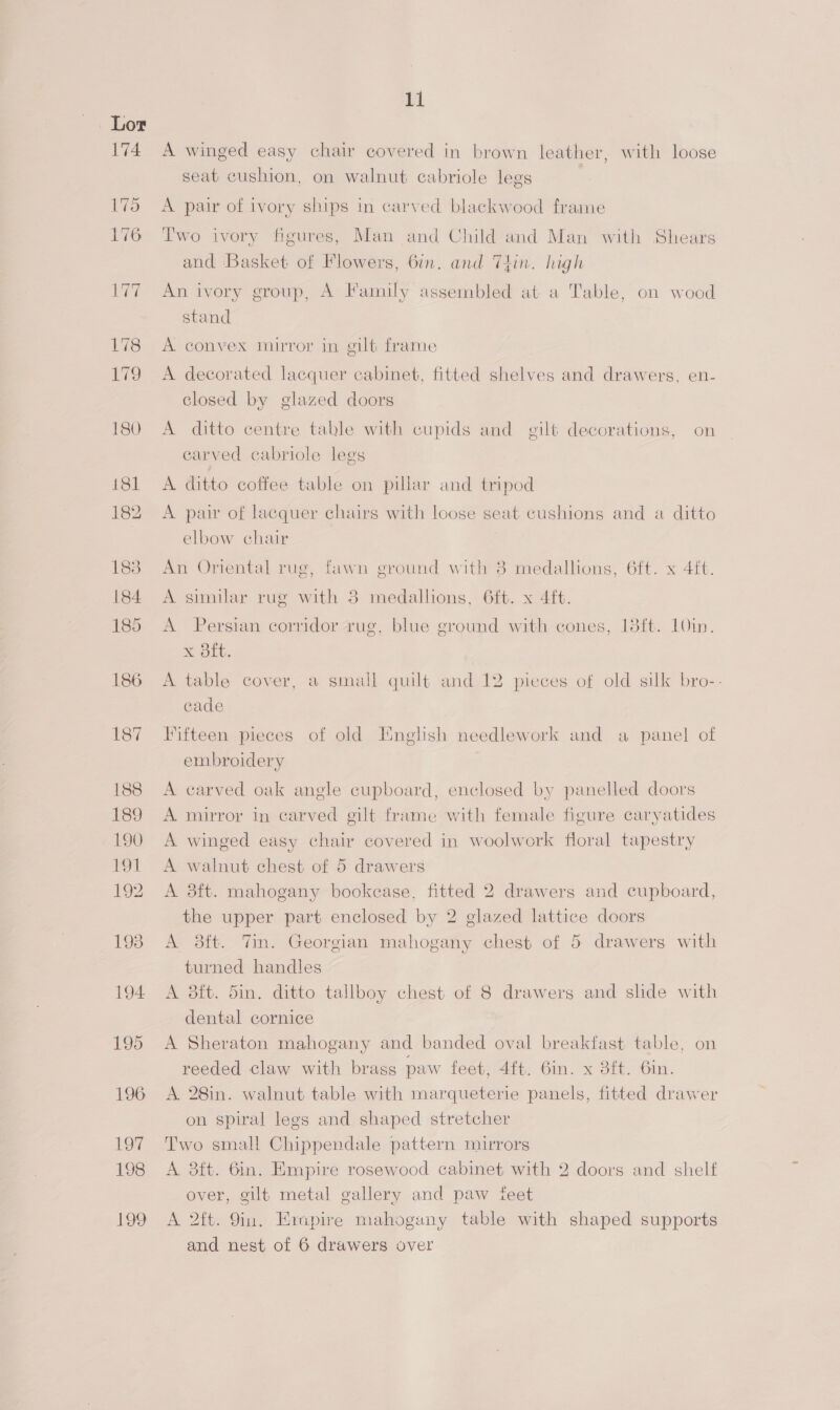 174 175 176 11 A winged easy chair covered in brown leather, with loose seat cushion, on walnut cabriole legs | A pair of ivory ships in carved blackwood frame Two ivory figures, Man and Child and Man with Shears and Basket of Flowers, 6in. and T4in. high An ivory group, A Family assembled at a Table, on wood stand A convex mirror in gilt frame A decorated lacquer cabinet, fitted shelves and drawers, en- closed by glazed doors A ditto centre table with cupids and gilt decorations, on carved cabriole legs A ditto coffee table on pillar and tripod A pair of lacquer chairs with loose seat cushions and a ditto elbow chair An Oriental rug, fawn ground with 8 medallions, 6ft. x 4ft. A similar rug with 3 medallions, 6ft. x 4ft. A Persian corridor rug, blue ground with cones, 18ft. 10in. x 8ft. A table cover, a small quilt and 12 pieces of old silk bro-- cade Fifteen pieces of old Iinglish needlework and a panel of embroidery A carved oak angle cupboard, enclosed by panelled doors A mirror in carved gilt frame with female figure caryatides A winged easy chair covered in woolwork floral tapestry A walnut chest of 5 drawers A 8ft. mahogany bookease, fitted 2 drawers and cupboard, the upper part enclosed by 2 glazed lattice doors A 38ft. Vim. Georgian mahogany chest of 5 drawers with turned handles A 8ft. Sin. ditto tallboy chest of 8 drawers and shde with dental cornice A Sheraton mahogany and banded oval breakfast table, on reeded claw with brass paw feet) 4it: 6im. x 3it. Om. A. 28in. walnut table with marqueterie panels, fitted drawer on spiral legs and shaped stretcher Two small Chippendale pattern mirrors A 8ft. 6in. Empire rosewood cabinet with 2 doors and shelf over, gilt metal gallery and paw feet A 2ft. 9in. Empire mahogany table with shaped supports and nest of 6 drawers over