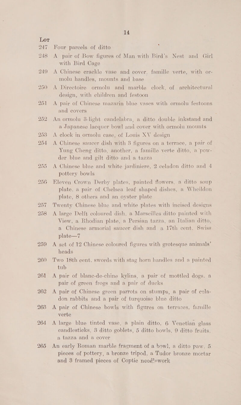 259 2165 14 e Four parcels of ditto A pair of Bow figures of Man with Bird’s Nest and Girl with Bird Cage A Chinese erackle vase and cover, famille verte, with or- molu handles, mounts and base A Directoire ormolu and marble clock, of architectural design, with children and festoon A pair of Chinese mazarin blue vases with ormolu festoons and covers An ormolu 8-light candelabra, a ditto double inkstand and a Japanese lacquer bowl and cover with ormolu mounts A clock in ormolu case, of Louis XV design A Chinese saucer dish with 8 figures on a terrace, a pair of Yung Cheng ditto, another, a famille verte ditto, a pow- der blue and gilt ditto and a tazza A Chinese blue and white jardiniere, 2 celadon ditto and 4 pottery bowls Eleven Crown Derby plates, painted flowers, a ditto soup plate, a pair of Chelsea leaf shaped dishes, a Wheildon plate, 8 others and an oyster plate Twenty Chinese blue and white plates with incised designs A large Delft coloured dish, a Marseilles ditto painted with View, a Rhodian plate, a Persian tazza, an Italian ditto, a Chinese armorial saucer dish and a 17th cent. Swiss plate—7 A get of 12 Chinese coloured figures with grotesque animals’ heads Two 18th cent. swords with stag horn handles and a painted tub A pair of blane-de-chine kylins, a pair of mottled dogs, a pair of green frogs and a pair of ducks A pair of Chinese green parrots on stumps, a pair of esla- don rabbits and a pair of turquoise blue ditto A pair of Chinese bowls with figures on terraces, famille verte A large blue tinted vase, a plain ditto, 6 Venetian glass candlesticks, 3 ditto goblets, 5 ditto bowls, 9 ditto fruits, a tazza and a cover An early Roman marble fragment of a bowl, a ditto paw, 5 pieces of pottery, a bronze tripod, a Tudor bronze mortar and 3 framed pieces of Coptic need!swork