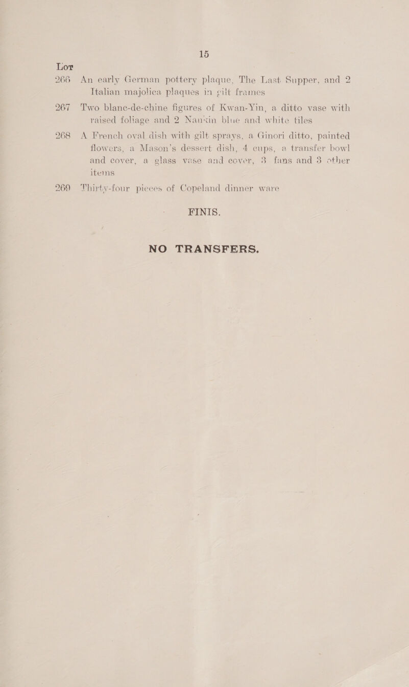 266 269 15 An early German pottery plaque, The Last Supper, and 2 Italian majolica plaques in cilt frames Two blane-de-chine figures of Kwan-Yin, a ditto vase with raised foliage and 2 Nanxin blue and white tiles A French oval dish with gilt sprays, a Ginori ditto, painted flowers, a Mason’s dessert dish, 4 cups, a transfer bow] and cover, a glass vase and cover, 8 fans and 8 other items Thirty-four pieces of Copeland dinner ware FINIS. NO TRANSFERS.