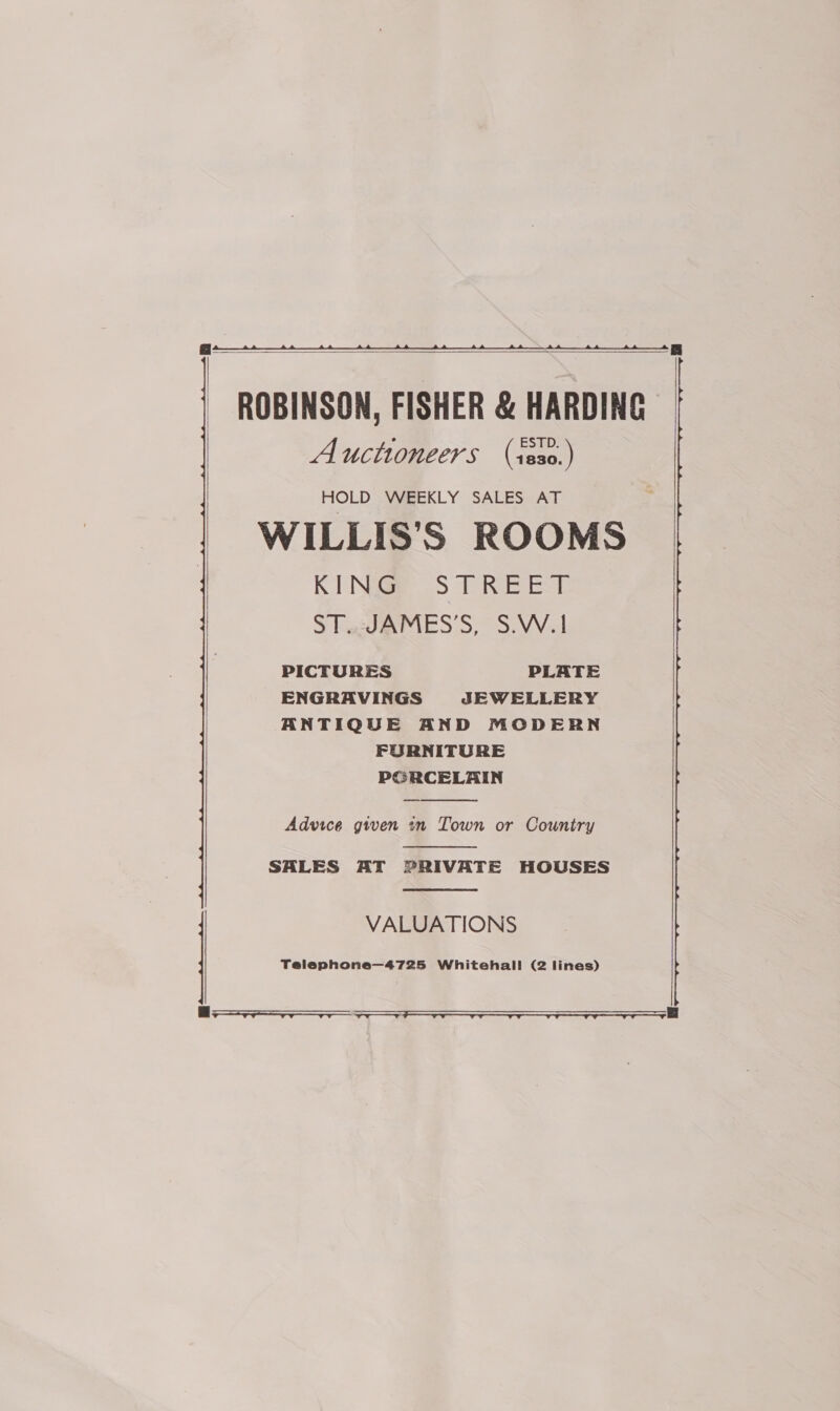     ROBINSON, FISHER &amp; HARDING Auctioneers (iss0.) HOLD WEEKLY SALES AT RNG S T REE ST.udJdAMES’S, S.W.1 PICTURES PLATE ENGRAVINGS JEWELLERY ANTIQUE AND MODERN FURNITURE PORCELAIN  Advice given in Town or Country  SALES AT PRIVATE HOUSES  VALUATIONS Telephone—4725 Whitehall! (2 lines)  