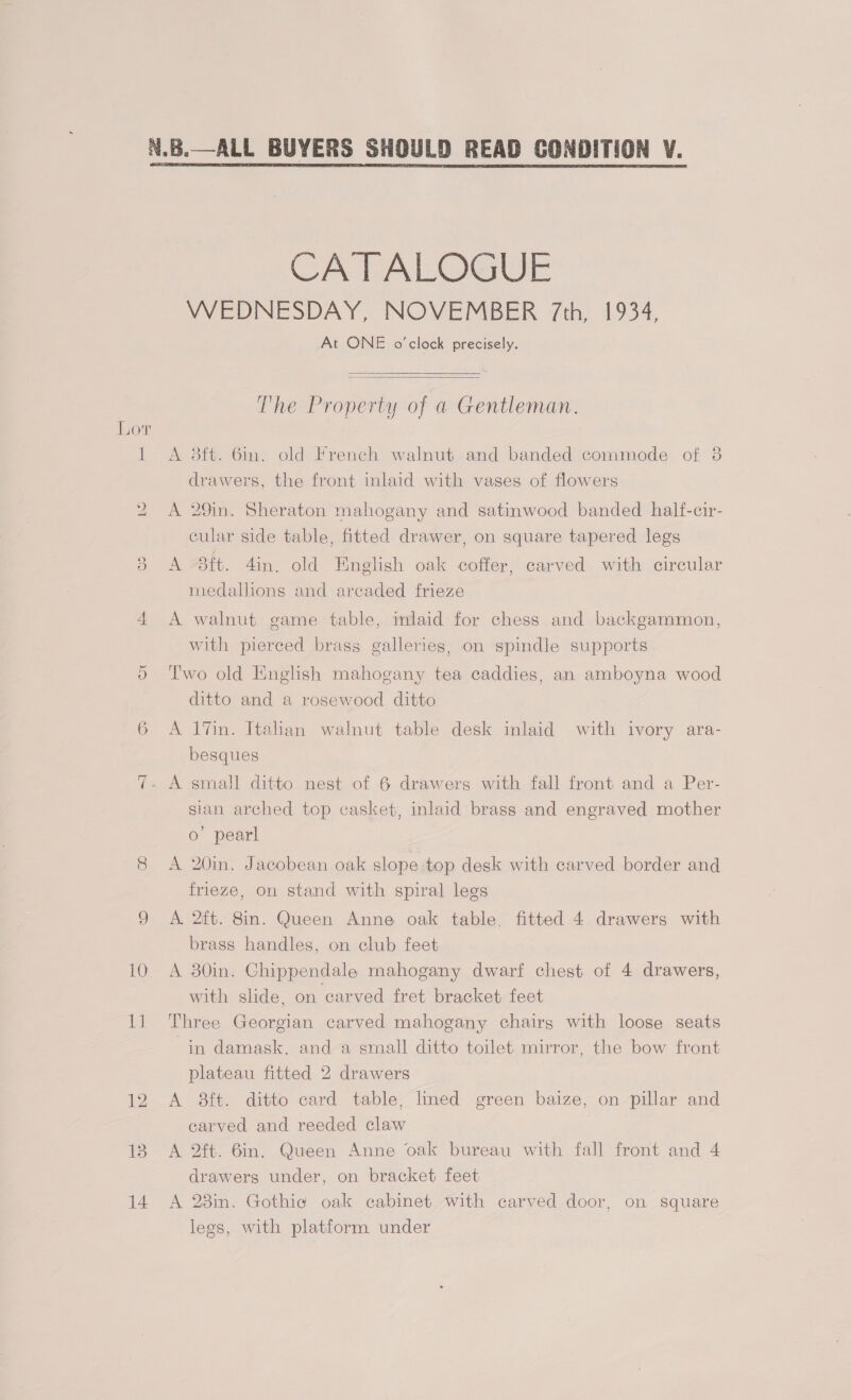 Ww ies) Or 10 Let 13 14 CATALOGUE WEDNESDAY, NOVEMBER 7th, 1934, At ONE o'clock precisely.   The Property of a Gentleman. A 3ft. 6m. old French walnut and banded commode of 3 drawers, the front inlaid with vases of flowers A 29in. Sheraton mahogany and satinwood banded half-cir- cular side table, fitted drawer, on square tapered legs A 3ft. 4in. old English oak coffer, carved with circular medallions and areaded frieze A walnut game table, mlaid for chess and backgammon, with pierced brass galleries, on spindle supports Two old English mahogany tea caddies, an amboyna wood ditto and a rosewood ditto A 17in. Italian walnut table desk inlaid with ivory ara- besques sian arched top casket, inlaid brass and engraved mother 0’ pearl A 20in. Jacobean oak slope top desk with carved border and frieze, on stand with spiral legs A. 2ft. 8in. Queen Anne oak table. fitted 4 drawers with brass handles, on club feet A 30in. Ghippendale mahogany dwarf chest of 4 drawers, with slide, on carved fret bracket feet Three Georgian carved mahogany chairs with loose seats in damask, and a small ditto toilet mirror, the bow front plateau fitted 2 drawers A 8ft. ditto card table, lmed green baize, on pillar and carved and reeded claw A 2ft. 6in. Queen Anne oak bureau with fall front and 4 drawers under, on bracket feet A 28in. Gothie oak cabinet with carved door, on square legs, with platform under