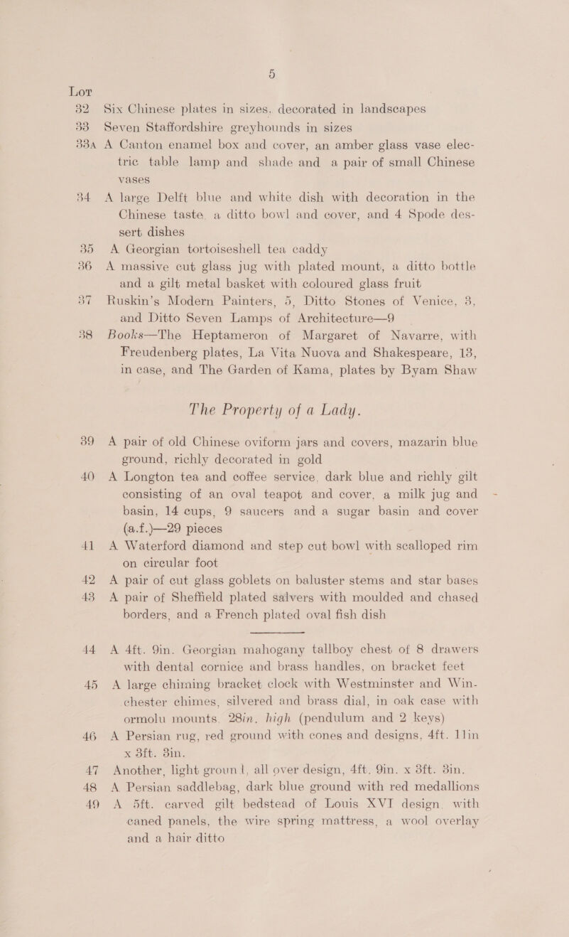 ao 9 vi 338A 34 39 40) +4 45 46 Aq 48 49 Six Chinese plates in sizes, decorated in landscapes Seven Staffordshire greyhounds in sizes A Canton enamel box and cover, an amber glass vase elec- tric table lamp and shade and a pair of small Chinese vases A large Delft blue and white dish with decoration in the Chinese taste, a ditto bowl and cover, and 4 Spode des- sert dishes A Georgian tortoiseshell tea caddy A massive cut glass jug with plated mount, a ditto bottle and a gilt metal basket with coloured glass fruit Ruskin’s Modern Painters, 5, Ditto Stones of Venice, 8, and Ditto Seven Lamps of Architecture—9 Books—The Heptameron of Margaret of Navarre, with Freudenberg plates, La Vita Nuova and Shakespeare, 18, in case, and The Garden of Kama, plates by Byam Shaw The Property of a Lady. A pair of old Chinese oviform jars and covers, mazarin blue ground, richly decorated in gold A Longton tea and coffee service, dark blue and richly gilt consisting of an oval teapot and cover, a milk jug and basin, 14 cups, 9 saucers and a sugar basin and cover (a.f.)—29 pieces A Waterford diamond and step cut bowl with scalloped rim on circular foot A pair of cut glass goblets on baluster stems and star bases A pair of Sheffield plated salvers with moulded and chased borders, and a French plated oval fish dish A 4ft. 9in. Georgian mahogany tallboy chest of 8 drawers with dental cornice and brass handles, on bracket feet A large chiming bracket clock with Westminster and Win- chester chimes, silvered and brass dial, in oak case with ormolu mounts. 28in. high (pendulum and 2 keys) A Persian rug, red ground with cones and designs, 4ft. 1lin x 8ft. 3in. Another, light groun |, all over design, 4ft. 9in. x 3ft. 3in. A Persian saddlebag, dark blue ground with red medallions A 5ft. carved gilt bedstead of Louis XVI design. with caned panels, the wire spring mattress, a wool overlay and a hair ditto