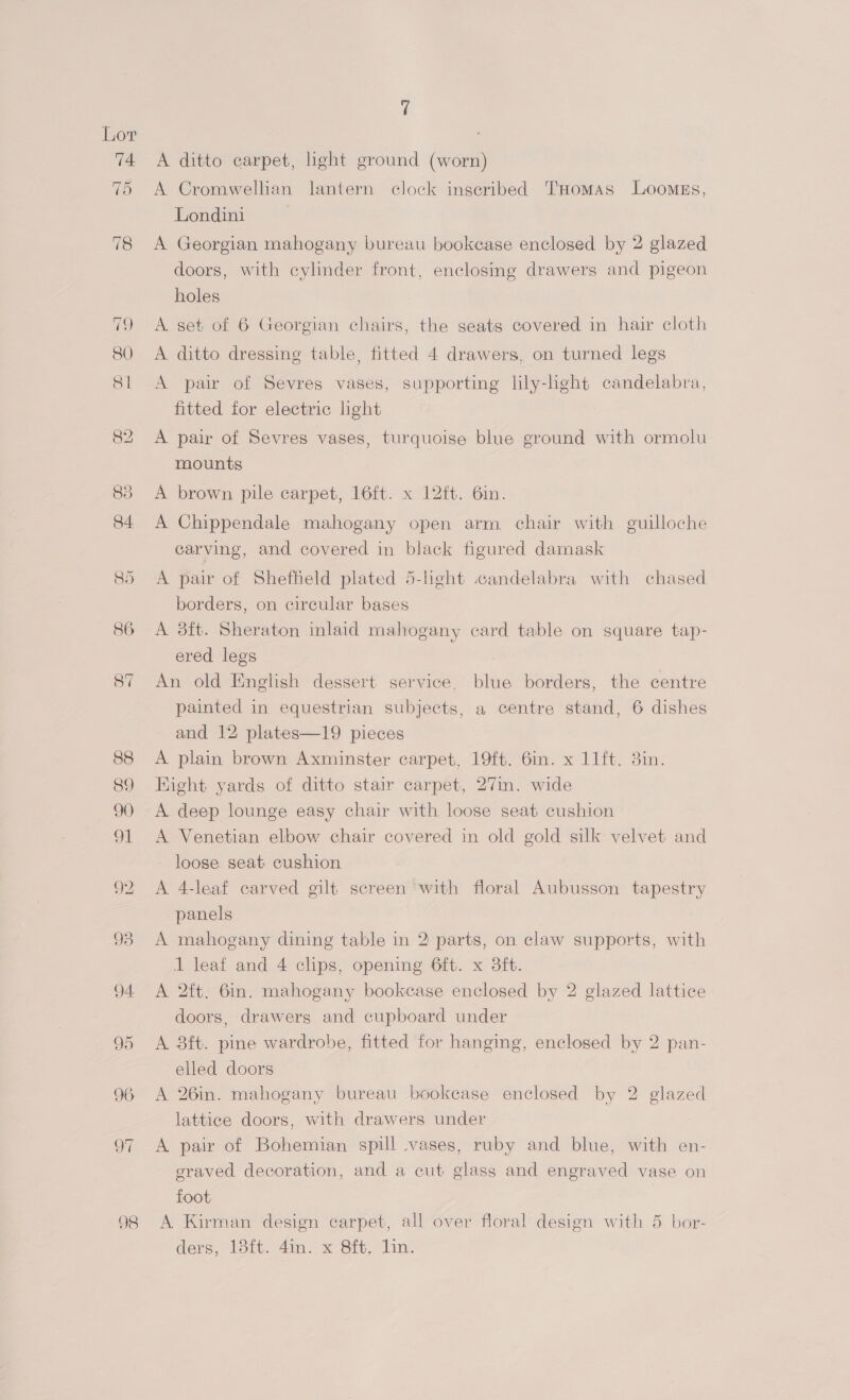 98 7 A ditto carpet, light ground (worn) A Cromwellian lantern clock inscribed THomas Loomss, Londini A Georgian mahogany bureau bookcase enclosed by 2 glazed doors, with cylinder front, enclosing drawers and pigeon holes A set of 6 Georgian chairs, the seats covered in hair cloth A ditto dressing table, fitted 4 drawers, on turned legs A pair of Sevres vases, supporting lily-light candelabra, fitted for electric light A pair of Sevres vases, turquoise blue ground with ormolu mounts A brown pile carpet, 16ft. x 12ft. 6in. A Chippendale mahogany open arm chair with guilloche carving, and covered in black figured damask A pair of Shefheld plated 5-light candelabra with chased borders, on circular bases A 38ft. Sheraton inlaid mahogany card table on square tap- ered legs An old English dessert service, blue borders, the centre painted in equestrian subjects, a centre stand, 6 dishes and 12 plates—19 pieces A. plain brown Axminster carpet, 19ft. 6in. x 11ft. 3in. Hight yards of ditto stair carpet, 27im. wide A Venetian elbow chair covered in old gold silk velvet and loose seat cushion A 4-leaf carved gilt screen with floral Aubusson tapestry panels A mahogany dining table in 2 parts, on claw supports, with 1 leaf and 4 clips, opening 6ft. x 3ft. A 2ft. 6in. mahogany bookcase enclosed by 2 glazed lattice doors, drawers and cupboard under A 8ft. pine wardrobe, fitted for hanging, enclosed by 2 pan- elled doors A 26in. mahogany bureau bookcase enclosed by 2 glazed lattice doors, with drawers under . A pair of Bohemian spill vases, ruby and blue, with en- graved decoration, and a cut glass and engraved vase on foot A Kirman design carpet, all over floral design with 5 bor- ders, 13i%. 4in.-x Sf. lin: