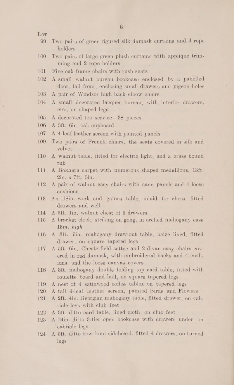 99 3 Two pairs of green figured silk damask curtains and 4 rope holders Two pairs of large green plush curtains with applique trim- ming and 2 rope holders . Five oak frame chairs with rush seats A small walnut bureau bookcase enclosed by a panelled door, fall front, enclosing small drawers and pigeon holes A pair of Windsor high back elbow chairs A small decorated lacquer bureau, with interior drawers, etc., on shaped legs A decorated tea service—88 pieces A 3ft. 6in. oak cupboard A 4-leaf leather screen with painted panels Two pairs of French chairs, the seats covered in silk and velvet A walnut table. fitted for electric hight, and a brass bound tub A Bokhara carpet with numerous shaped medallions, 18ft. 2in. x Tit, 3in. | cushions An 18in. work and games table, inlaid for chess, fitted drawers and well A 3ft. lin. walnut chest of 5 drawers A bracket clock, striking on gong, in arched mahogany case 13in. high A 38ft. 9in. mahogany draw-out table, baize lined, fitted drawer, on square tapered legs A 5ft. 6in. Chesterfield settee and 2 divan easy chairs cov- ered in red damask, with embroidered backs and 4 cush- ions, and the loose canvas covers A 8ft. mahogany double folding top card table, fitted with roulette board and ball, on square tapered legs A nest of 4 satinwood coffee tables on tapered legs A tall 4-leaf leather screen, painted Birds and Flowers A 2ft. 4in. Georgian mahogany table, fitted drawer, on cab- riole legs with club feet A 8ft. ditto card table, lined cloth, on club feet A 24in. ditto 8-tier open bookcase with drawers under, on ‘cabriole legs A 5ft. ditto bow front sideboard, fitted 4 drawers, on turned legs