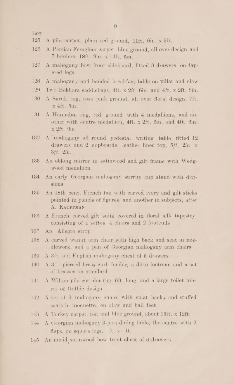134 135 A pile carpet, plain red ground, 11ft. 6in. x 9ft. A Persian Feraghan carpet, blue ground, all over design and 7 borders, 18ft. 9in. x 14ft. 6in. A mahogany bow front sideboard, fitted 8 drawers, on tap- ered legs A mahogany and banded breakfast table on pillar and claw Two Bokhara saddlebags, 4ft. x 2ft. 6in. and 4ft. x 2ft. 8in. A Saruk rug, rose pink ground, all over floral design, 7ft. x 4ft. 5in. A Hamadan rug, red ground with 4 medallions, and an- other with centre medallion, 4ft. x 2ft. 6in. and 4ft. 6in. x 2tt. 9in. A mahogany all round pedestal writing table, fitted 12 drawers and 2 cupboards, leather lined top, 5ft. 2in. x oft. Qin. | An oblong mirror in satinwood and gilt frame with Wedg- wood medallion An early Georgian mahogany stirrup cup stand with divi- sions An 18th cent. French fan with carved ivory and gilt sticks painted in panels of figures, and another in subjects, after A. KAUFFMAN A French carved gilt suite covered in floral silk tapestry, consisting of a settee, 4 chairs and 2 fauteuils An Allegro strop A carved wanut arm chair with high back and seat in nee- dlework, and a pair of Georgian mahogany arm chairs A 8ft. old English mahogany chest of 5 drawers A 8it. pierced brass curb fender, a ditto footman and a set of brasses on standard A Wilton pile corridor rug, 6ft. long, and a large toilet mir- ror of Gothic design A set of 6 mahogany chairs with splat backs and stuffed seats in moquette, on claw and ball feet A Turkey carpet, red and blue ground, about 15ft. x 12¢t. A Georgian mahogany 8-part dining table, the centre with 2 flaps, on square legs, ft. x ft. An inlaid satinwood bow front chest of 6 drawers eo