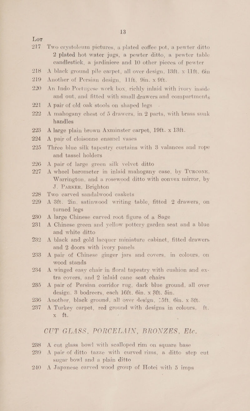 Day. 218 219 2210) 221 poe: 13 Two crystoleum pictures, a plated coffee pot, a pewter ditto 2 plated hot water jugs, a pewter ditto, a pewter table candlestick, a jardiniere and 10 other pieces of pewter A black ground pile carpet, all over design, 13ft. x 11ft. 6in Another of Persian design, 11ft, Qin. x 9ft. An Indo Portugese work box, richly inlaid with ivory inside and out, and fitted with small drawers and compartmentg A pair of old oak stools on shaped legs A mahogany chest of 5 drawers, in 2 parts, with brass sunk handles A large plain brown Axminster carpet, 19ft. x 13it. A pair of cloisonne enamel vases Three blue silk tapestry curtains with 3 valances and rope and tassel holders A pair of large green silk velvet ditto A wheel barometer in inlaid mahogany case, by Turconz, Warrington, and a rosewood ditto with convex mirror, by J. Parker, Brighton Two carved sandalwood caskets A 3dft. 2in. satinwood writing table, fitted 2 drawers, on turned legs A large Chinese carved root figure of a Sage A Chinese green and yellow pottery garden seat and a blue and white ditto A black and gold lacquer miniature cabinet, fitted drawers and 2, doors with ivory panels A pair of Chinese ginger jars and covers, in colours, on wood stands A winged easy chair in floral tapestry with cushion and ex- tra covers, and 2 inlaid cane seat chairs A pair of Persian corridor rug, dark blue ground, all over design, 8 bodreers, each 16ft. 6in. x 8ft. 5in. Another, black ground, all over design, 15ft. 6in. x 3ft. A Turkey carpet, red ground with designs in colours, ft. See te A cut glass bowl with scalloped rim on square base A pair of ditto tazze with curved rims, a ditto step cut sugar bowl and a plain ditto