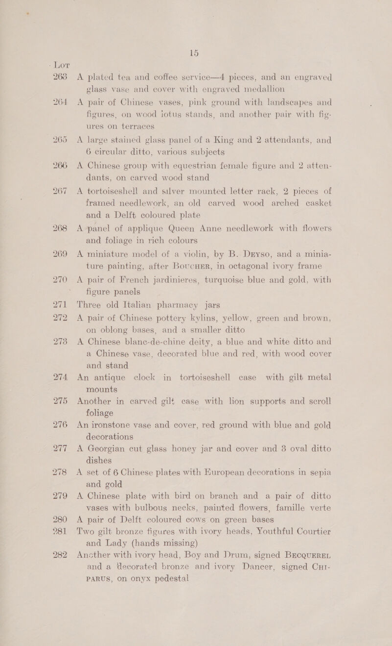- Lor 268 264 15 A plated tea and coffee service—4 pieces, and an engraved glass vase and cover with engraved medallion A pair of Chinese vases, pink ground with landscapes and figures, on wood totus stands, and another pair with fig- ures on terraces A large stained glass panel of a King and 2 attendants, and 6 circular ditto, various subjects A Chinese group with equestrian female figure and 2 atten- dants, on carved wood stand A tortoiseshell and suver mounted letter rack, 2 pieces of framed needlework, an old carved wood arched casket and a Delft coloured plate A panel of applique Queen Anne needlework with flowers and fohage in rich colours A miniature model of a violin, by B. Dryso, and a minia- ture painting, after BoucHER, in octagonal ivory frame A pair of French jardinieres, turquoise blue and gold, with figure panels Three old Italian pharmacy jars A pair of Chinese pottery kylins, yellow, green and brown, on oblong bases, and a smaller ditto A Chinese blane-de-chine deity, a blue and white ditto and a Chinese vase, decorated blue and red, with wood cover and stand An antique clock in tortoiseshell case with gilt metal mounts Another in carved gilt case with lion supports and scroll foliage An ironstone vase and cover, red ground with blue and gold decorations A Georgian cut glass honey jar and cover and 8 oval ditto dishes A set of 6 Chinese plates with Huropean decorations in sepia and gold A Chinese plate with bird on branch and a pair of ditto vases with bulbous necks, painted flowers, famille verte A pair of Delft coloured cows on green bases and Lady (hands missing) Ancther with ivory head, Boy and Drum, signed BrcquEren and a decorated bronze and ivory Dancer, signed CuI- PARUS, on onyx pedestal