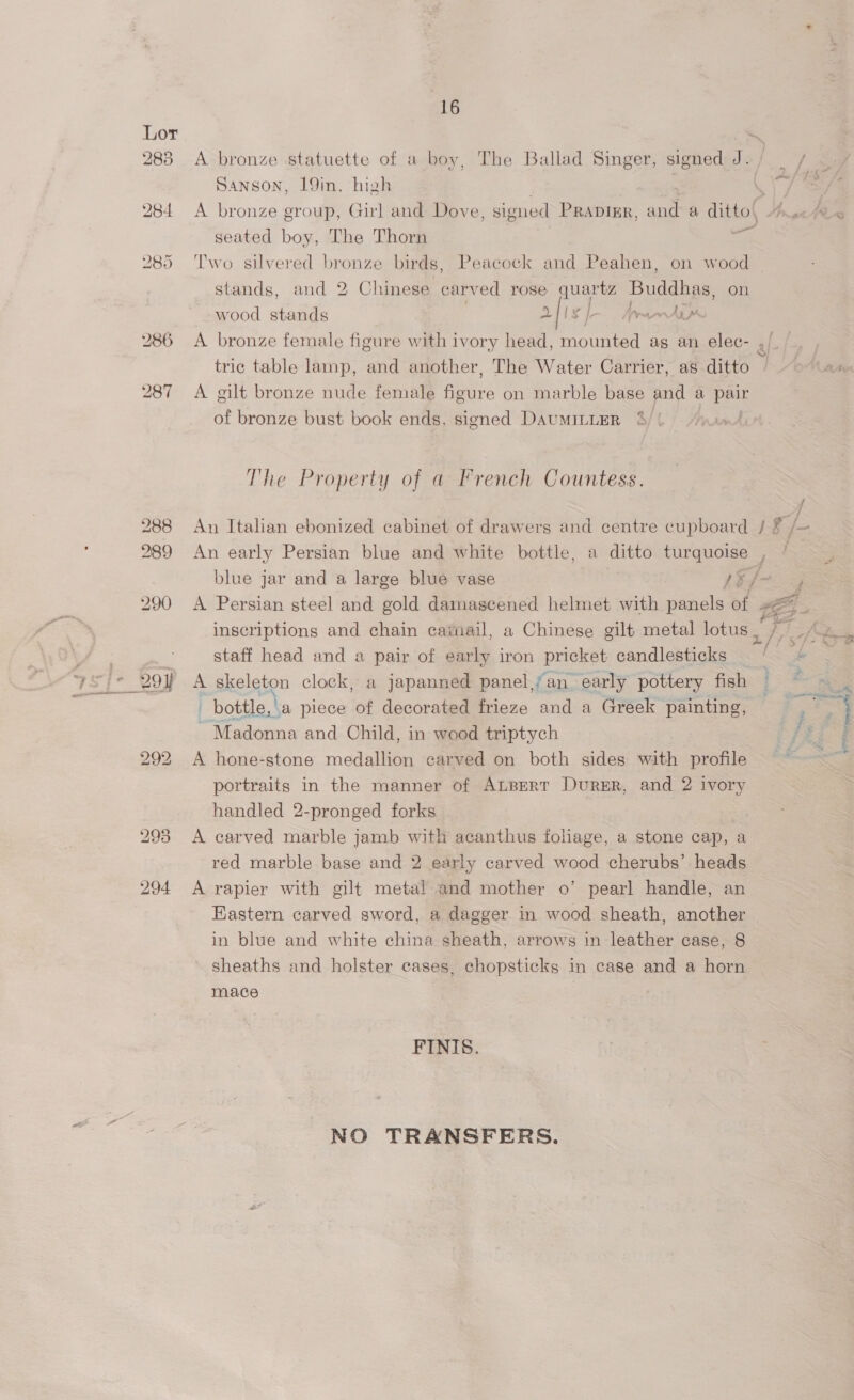 Lor ~ 283 A bronze statuette of a boy, The Ballad Singer, signed J. Sanson, 19in. high 284 <A bronze group, Girl and Dove, signed Prapizr, and a dittol seated boy, The Thorn el 285 ‘Two silvered bronze birds, Peacock and Peahen, on wood — stands, and 2 Chinese carved rose puerta Buddhas, on aligt bi ten dar eo wood stands 286 <A bronze female figure with ivory head, mounted as an elec- » tric table lamp, and another, The Water Carrier, as ditto 287 <A gilt bronze nude female ee on marble base and a pair of bronze bust book ends, signed DaumILLER The Property of a French Countess. 288 An Italian ebonized cabinet of drawers and centre cupboard / x /- 289 An early Persian blue and white bottle, a ditto turquoise , | blue jar and a large blue vase 1§/- 290 <A Persian steel and gold damascened helmet with panels of LEE staff head and a pair of early iron pricket candlesticks | bottle, a piece of decorated frieze and a Greek painting, ~ Madonna and Child, in wood triptych 292 A hone-stone medallion carved on both sides with profile portraits in the manner of ALBert Durer, and 2 ivory handled 2-pronged forks 298 A carved marble jamb with acanthus foliage, a stone cap, a red marble base and 2 early carved wood cherubs’ heads 294 A rapier with gilt metal and mother o’ pearl handle, an Eastern carved sword, a dagger in wood sheath, another in blue and white china sheath, arrows in leather case, 8 sheaths and holster cases, chopsticks in case and a horn mace FINIS. — NO TRANSFERS. YA
