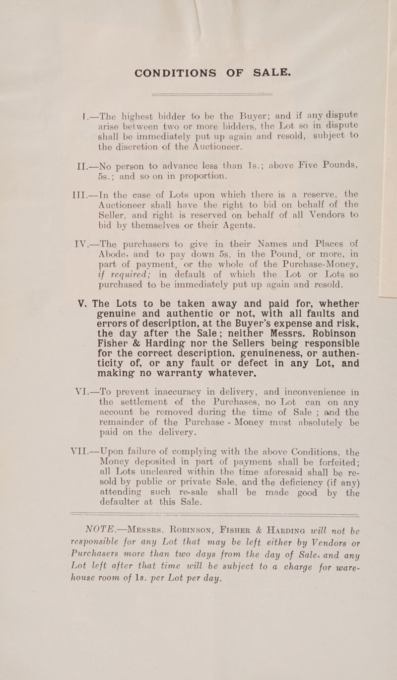 CONDITIONS OF SALE.   |.—The highest bidder to be the Buyer; and if any dispute arise between two or more bidders, the Lot so in dispute shall be immediately put up again and resold, subject to the discretion of the Auctioneer. II.—No person to advance less than 1s.; above Five Pounds, 5s.; and so on in proportion. III.—In the case of Lots upon which there is a regerve, the Auctioneer shall have the right to bid on behalf of the Seller, and right is reserved on behalf of all Vendors to bid by themselves or their Agents. IV.—The purchasers to give in their Names and Places of Abode, and to pay down 5s. in the Pound, or more, in part of payment, or the whole of the Purchase-Money, if required; in default of which the Lot or Lots so purchased to be immediately put up again and resold. V. The Lots to be taken away and paid for, whether genuine and authentic or not, with all faults and errors of description, at the Buyer’s expense and risk, the day after the Sale; neither Messrs. Robinson Fisher &amp; Harding nor the Sellers being responsible for the correct description, genuineness, or authen- ticity of, or any fault or defect in any Lot, and making no warranty whatever. VI.—To prevent inaccuracy in delivery, and inconvenience in the settlement of the Purchases, no Lot can on any account be removed during the time of Sale ; and the remainder of the Purchase - Money must absolutely be paid on the delivery. VII.—Upon failure of complying with the above Conditions, the Money deposited in part of payment. shall be forfeited; all Lots uncleared within the time aforesaid shall be re- sold by public or private Sale, and the deficiency (if any) attending such re-sale shall be made good by the defaulter at this Sale.   NOT E.—MeEssrs. Roprnson, Fisuer &amp; Harpine will not be responsible for any Lot that may be left either by Vendors or Purchasers more than two days from the day of Sale, and any Lot left after that time will be subject to a charge for ware- house room of 1s. per Lot per day.