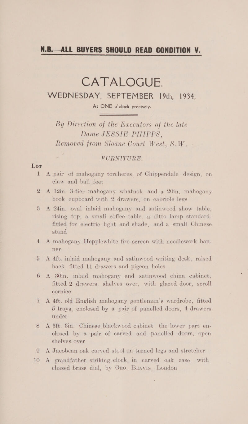 N.B.—ALL BUYERS SHOULD READ CONDITION V. CATALOGUE. WEDNESDAY, SEPTEMBER 19th, 1934, At ONE o'clock precisely. By Direction of the Executors of the late Dame JESSIE PHIPPS, Removed from Sloane Court West, S.W. FURNITURE. Lot 1 A pair of mahogany torcheres, of Chippendale design, on claw and ball feet 2 A 12in. 3-tier mahogany whatnot, and a 20in. mahogany book cupboard with 2 drawers, on cabriole legs 3 &lt;A 24in. oval inlaid mahogany and satinwood show table, rising top, a small coffee table, a ditto lamp standard, fitted for electric ight and shade, and a small Chinese stand 4 A mahogany Hepplewhite fire screen with needlework ban- her. 5 &lt;A 4ft. inlaid mahogany and satinwood writing desk, raised back fitted 11 drawers and pigeon holes 6 A 30in. inlaid mahogany and satinwood china cabinet, fitted 2 drawers, shelves over, with glazed door, scroll cornice 7 A 4ft. old English mahogany gentleman’s wardrobe, fitted 5 trays, enclosed by a pair of panelled doors, 4 drawers under , 8 A 8ft. 8in. Chinese blackwood cabinet, the lower part en- closed by a pair of carved and panelled doors, open shelves over 9 &lt;A Jacobean oak carved stool on turned legs and stretcher 10 A grandfather striking clock, in carved oak case, with chased brass dial, by Gro, Bravis, London