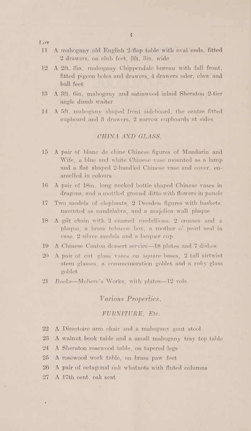 ia 12 14 15 16 18. i 21 A mahogany old English 2-flap table with oval ends, fitted 2 drawers, on club feet, 3ft. 3in. wide A 2ft. 8in, mahogany Chippendale bureau. with fall front, fitted pigeon holes and drawers, 4 drawers uder, claw and ball feet A 3ft. 6in. mahogany and satinwood inlaid Sheraton 2-tier angle dumb waiter A 5ft. mahogany shaped front sideboard, the centre fitted cupboard and 8 drawers, 2 narrow cupboards at sides CHINA AND GLASS. A pair of blane de chine Chinese figures of Mandarin and Wife, a blue and white Chinese vase mounted as a lamp and a flat shaped 2-handled Chinese vase and cover, en- amelled in colours A pair of 18in. Jong necked bottle shaped Chinese vases in dragons, and a mottled ground ditto with flowers in panels Two models of elephants, 2 Dresden figures with baskets. mounted as candelabra, and a majolica wall plaque A gilt chain with 2 enamel medallions, 2 crosses and a plaque, a brass tobacco box, a mother o’ pearl seal in case, 2 silver medals and a lacquer cup A Chinese Canton dessert service—18 plates and 7 dishes A pair of cut glass vases on square bases, 2 tall airtwist stem glasses, a commemoration goblet and a ruby glass eoblet Books—Moliere’s Works, with plates—12 vols. Various Properties. FURNITURE, Etc. A Directoire arm chair and a mahogany gout stool A walnut book table and a small mahogany tray top table A Sheraton rosewood table, on tapered legs A rosewood work table, on brass paw feet A pair of octagonal oak whatnots with fluted columns A 17th cent. oak seat