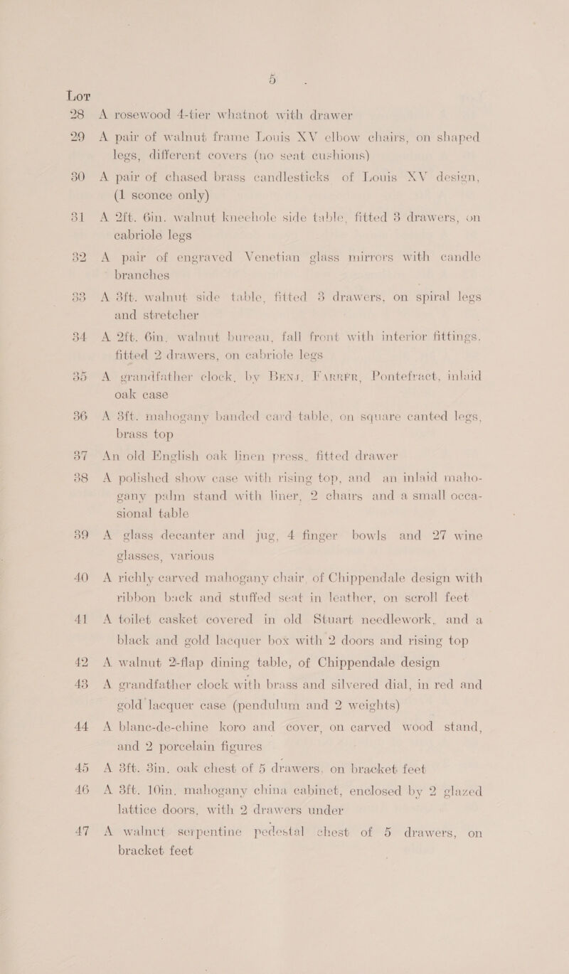 } A rosewood 4-tier whatnot with drawer A pai of walnut frame Louis XV elbow chairs, on shaped ) legs, different covers (no seat cushions) A pair of chased brass candlesticks of Louis XV design, (1 sconce only) A 2ft. 6in. walnut kneehole side table, fitted 38 drawers, on cabriole legs A pair of engraved Venetian glass mirrors with candle branches A 3ft. walnut side table, fitted 8 drawers, on spiral legs and stretcher A 2ft. 6in, walnut bureau, fall front with interior fittings. fitted 2 drawers, on cabriole legs A grandfather clock, by Bens, Farrer, Pontefract, inlaid oak case A 8ft. mahogany banded card-table, on square canted legs, brass top An old Enelish oak linen press, fitted drawer A polished show case with rising top, and an. inlaid maho- gany palm stand with liner, 2 chairs and a small occa- sional table | A glass decanter and jug, 4 finger bowls and 27 wine glasses, various A richly carved mahogany chair, of Chippendale design with ribbon back and stuffed seat in leather, on seroll feet A toilet casket covered in old Stuart needlework, and a black and gold lacquer box with 2 doors and rising top ere walnut 2-flap dining table, of Chippendale design A grandfather clock with brass and silvered dial, in red and gold lacquer case (pendulum and 2 weights) A blane-de-chine koro and cover, on carved wood stand, and 2 porcelain figures A 38ft. 8in, oak chest of 5 drawers, on bracket feet A 3ft. 10in. mahogany china cabinet, enclosed by 2 glazed lattice doors, with 2 drawers under A walnut serpentine pedestal chest of 5 drawers, on bracket feet