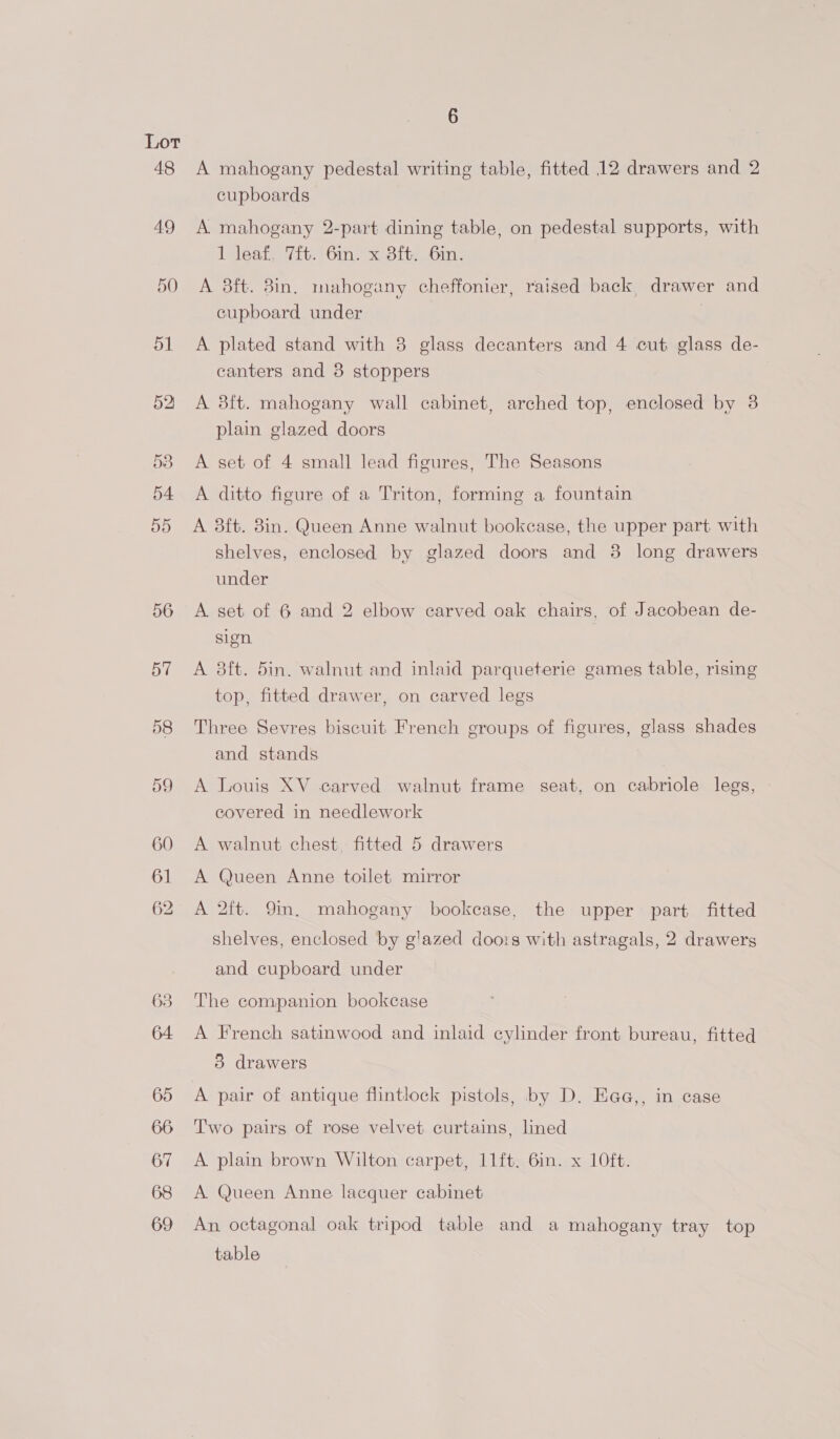48 49 50 51 52 53 54 55 56 6 A mahogany pedestal writing table, fitted 12 drawers and 2 cupboards A. mahogany 2-part dining table, on pedestal supports, with 1 leaf, 7ft. 6in. x 3ft. 6in. A 8ft. 3in. mahogany cheffonier, raised back drawer and cupboard under A plated stand with 3 glass decanters and 4 cut glass de- canters and 8 stoppers A 3ft. mahogany wall cabinet, arched top, enclosed by 3 plain glazed doors A set of 4 small lead figures, The Seasons A ditto figure of a Triton, forming a fountain A 38ft. 8in. Queen Anne walnut bookcase, the upper part with shelves, enclosed by glazed doors and 3 long drawers under A set of 6 and 2 elbow carved oak chairs, of Jacobean de- sien A 38ft. 5in. walnut and inlaid parqueterie games table, rising top, fitted drawer, on carved legs Three Sevres biscuit French groups of figures, glass shades and stands A Louis XV carved walnut frame seat, on cabriole legs, covered in needlework A walnut chest, fitted 5 drawers A Queen Anne toilet mirror A 2ft. 9m. mahogany bookcase, the upper part fitted shelves, enclosed by g'azed doo:s with astragals, 2 drawers and cupboard under The companion bookcase A French satinwood and inlaid cylinder front bureau, fitted 5 drawers A pair of antique flintlock pistols, by D. Eaa,, in case Two pairs of rose velvet curtains, lined A. plain brown Wilton carpet, 11ft. 6in. x 10ft. A. Queen Anne lacquer cabinet An, octagonal oak tripod table and a mahogany tray top table