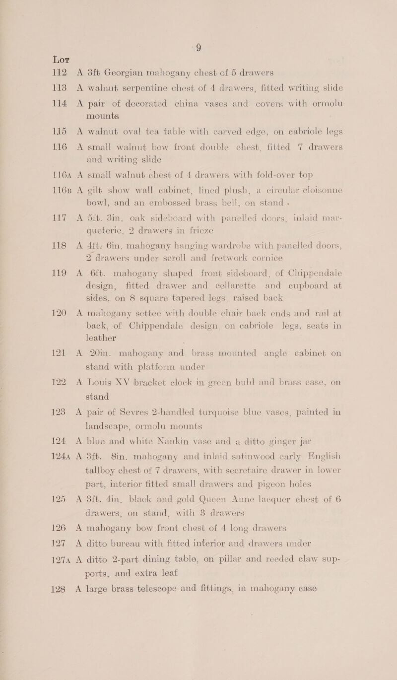 Th 118 114 115 116 116A 1168 LET 118 119 120 1244 125 126 127 i aes 128 9 A 3ft Georgian mahogany chest of 5 drawers A walnut serpentine chest of 4 drawers, fitted writing slide A pair of decorated china vases and covers with ormolu mounts A walnut oval tea table with carved edge, on cabriole legs A small walnut bow front double chest, fitted 7 drawers and writing slide A small walnut chest of 4 drawers with fold-over top A gilt show wall cabinet, lined plush, a circular cloisonne bowl, and an embossed brasg bell, on stand - A dft. 3in. oak sideboard with panelled doors, inlaid mar- queterie, 2 drawers in frieze A 4ft. 6in. mahogany hanging wardrobe with panelled doors, 2 drawers under seroll and fretwork cornice A 6ft. mahogany shaped front sideboard, of Chippendale design, fitted drawer and cellarette and cupboard at sides, on 8 square tapered lees, raised back A mahogany settee with double chair back ends and rail at back, of Chippendale design, on cabriole legs, seats in leather A 20in. mahogany and brass mounted angle cabinet on stand with platform under A Louis XV bracket clock in green buhl and brass case, on stand A pair of Sevres 2-handled turquoise blue vases, painted in landscape, ormolu mounts A blue and white Nankin vase and a ditto ginger jar A 3ft. 8in. mahogany and inlaid satinwood early English tallboy chest of 7 drawers, with secretaire drawer in lower part, interior fitted small drawers and pigeon holes A 8ft. 4in, black and gold Queen Anne lacquer chest of 6 drawers, on stand, with 3 drawers A mahogany bow front chest of 4 long drawers A ditto bureau with fitted interior and drawers under A ditto 2-part dining table, on pillar and reeded claw sup- ports, and extra leaf A large brass telescope and fittings, in mahogany case