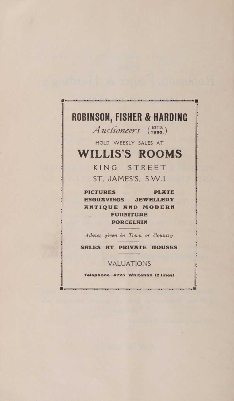   ROBINSON, FISHER &amp; HARDING Auctioneers (isso.) HOLD WEEKLY SALES AT WILLIS'S ROOMS K NGist PS ar eer ST. JAMES’S, S.W.1 PICTURES PLATE ENGRAVINGS JEWELLERY ANTIQUE AND MODERN FURNITORE PORCELAIN    Advice given 1n Town or Country  SALES AT PRIVATE HOUSES  VALUATIONS Telephone—4725 Whitehall (2 lines)   ee 