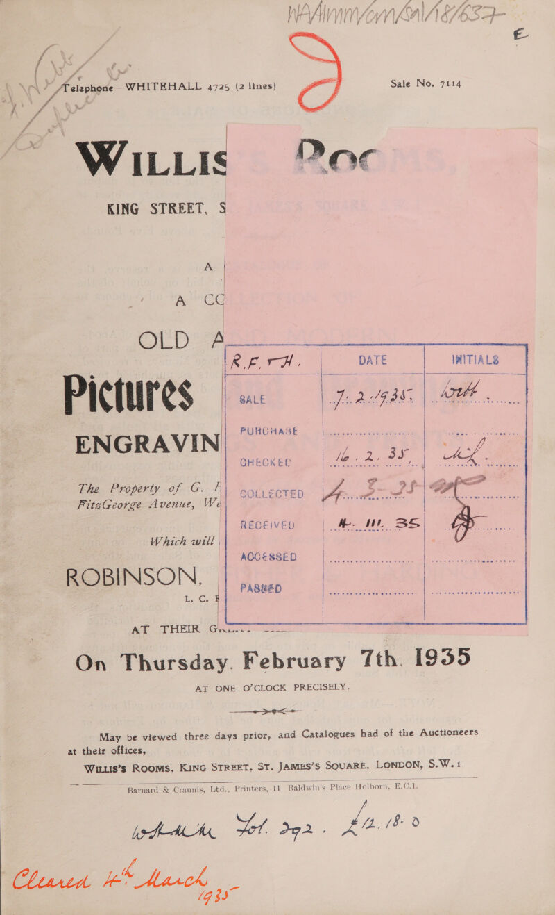 Fe . 4 7 i 4 A ‘ ~ é Z . * f : 4 \ 7 i ‘ ~ é /Telephone—-WHITEHALL 4725 (2 lines) WILLIS KING STREET, S Sale No. 7114 “Ste %,  , | emma, OCD Oe REA. j}___—_. Pictures ENGRAVIN PURCHASE ae oa GHECKED   The Property of G. A bas anieD | 7 FitzGeorge Avenue, Wei ” Fo.      RECEIVED |. Ae { «ee - e+ mew moe Which well | ACCESSED ROBINSON. Lo Canl ere   ~ SE E Ny T Smee PE RU RM RTE: PPE FRR ATO VHEIR. Gee ne On Thursday. February Tth. 1935 AT ONE O’CLOCK PRECISELY. ———&gt;--s— May be viewed three days prior, and Catalogues had of the Auctioneers at their offices, Witis’s RooMS, KING STREET, ST. JAMES’S SQUARE, cami S.W.1. Barnard &amp; Crannis, Ltd., Printers, 11 Baldwin's Place toto: B.C.  -h-M MK 7 d92 . pee Phred is March 1933”