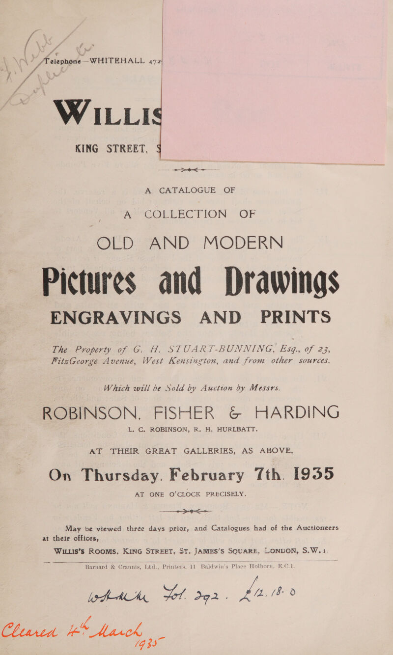 Pa Fi ff | hi  : % j # fe \ Kouws™ | ‘, ~ . fv elephone conta WH ITE HALL a WILLI KING STREET, A CATALOGUE OF AECOLLECTION OF OLD AND MODERN Pictures and Drawings ENGRAVINGS AND PRINTS The Property of G. H. STUART-BUNNING, Esq., of 23, FitzGeorge Avenue, West Kensington, and from other sources. Which will be Sold by Auction by Messrs. ROBINSON. FISHER &amp; HARDING L. C. ROBINSON, R. H. HURLBATT. AT THEIR GREAT GALLERIES, AS ABOVE, On Thursday. February 7th. 1935 AT ONE O’CLOCK PRECISELY. en ee May be viewed three days prior, and Catalogues had of the Auctioneers at their offices, Wiis’s Rooms, KiNG STREET, ST. JAMES’S SQUARE, LONDON, S.W.1.  Barnard &amp; Crannis, Ltd., Printers, 11 Baldwin’s Place Holborn, H.C.1. heh Ad Sol dg2. hast 0 Cliarten p&amp; Mack  : 1G 33