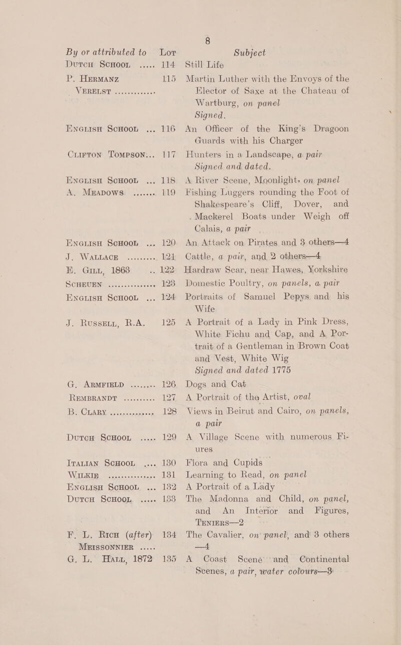 DutcH ScHoor P, HermManz _ VERELST Ce ee id ENGLISH SCHOOL CLIFTON ‘TOMPSON... ENGLISH SCHOOL A. MBADoWws ENGLISH SCHOOL J. WALLACE KH. Grit, 1868 SCHEUEN eoeoeeeeee eeoeeeeseseeesese ENGLISH SCHOOL J. Russeun, R.A. G. ARMFIELD eeeees th? REMBRANDT DutcH SCHOOL ..... ITALIAN SCHOOL WILKIB ENGLISH SCHOOL DutcH ScHOOL eeeoesreeeres eens eocee F. L. Rrcs (after) MEISSONNIER ..... G, L, Hatz, 1872 135 Still Life Martin Luther with the Envoys of the Klector of Saxe at the Chateau of Wartburg, on panel Signed. An Officer of the King’s Dragoon Guards with his Charger Hunters in a Landscape, a pair Signed and dated. A River Scene, Moonlight, on panel Fishing Luggers rounding the Foot of Shakespeare’s Cliff, Dover, and . Mackerel Boats under Weigh off Calais, @ pair An Attack on Pirates and 3 others—4 Cattle, a pai, and 2 others—4 Hardraw Scar, near Hawes, Yorkshire Domestic Poultry, on panels, a pair Portraits of Samuel Pepys and his Wite A Portrait of a Lady in Pink Dress, White Fichu and Cap, and A Por- trait of a Gentleman in ‘Brown Coat and Vest, White Wig Signed and dated 1775 Dogs and Cat A Portrait of the Artist, oval Views in Beirut and Cairo, on panels, a pair A Village Scene with numerous Fi- ures Flora and Cupids — Learning to Read, on panel A Portrait of a Lady The Madonna and Child, on panel, and An and Figures, ‘TENIERS—2 The Cavalier, on’ panel, and 3 others —+t A Coast Scené and Continental Scenes, a pair, water colours—3 Interior
