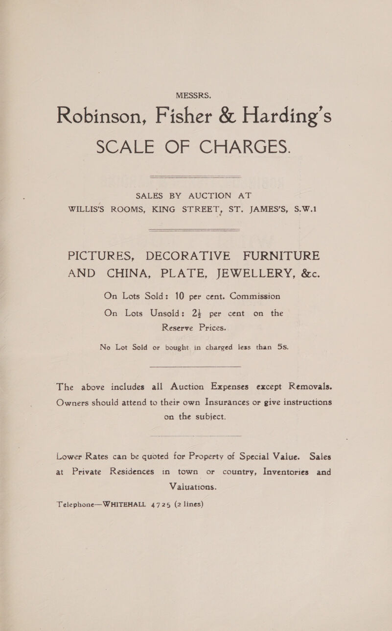 MESSRS. Robinson, Fisher &amp; Harding’s SC ALE-OF CHARGES.  SALES BY AUCTION AT WILLIS'S ROOMS, KING STREET, ST, JAMES’S, S.W.1 PICTURES, DECORATIVE FURNITURE AND “CHINA, PLATE, JEWELLERY, &amp;c. On Lots Sold: 10 per cent. Commission On Lots Unsold: 24 per cent on the Reserve Prices. No Lot Sold or bought in charged less than Ss. The above includes all Auction Expenses except Removals. Owners should attend to their own Insurances or give instructions on the subject.  Lower Rates can be quoted for Property of Special Vaiue. Sales at Private Residences in town or country, Inventories and Valuations. Telephone—WHITEHALL 4725 (2 lines)