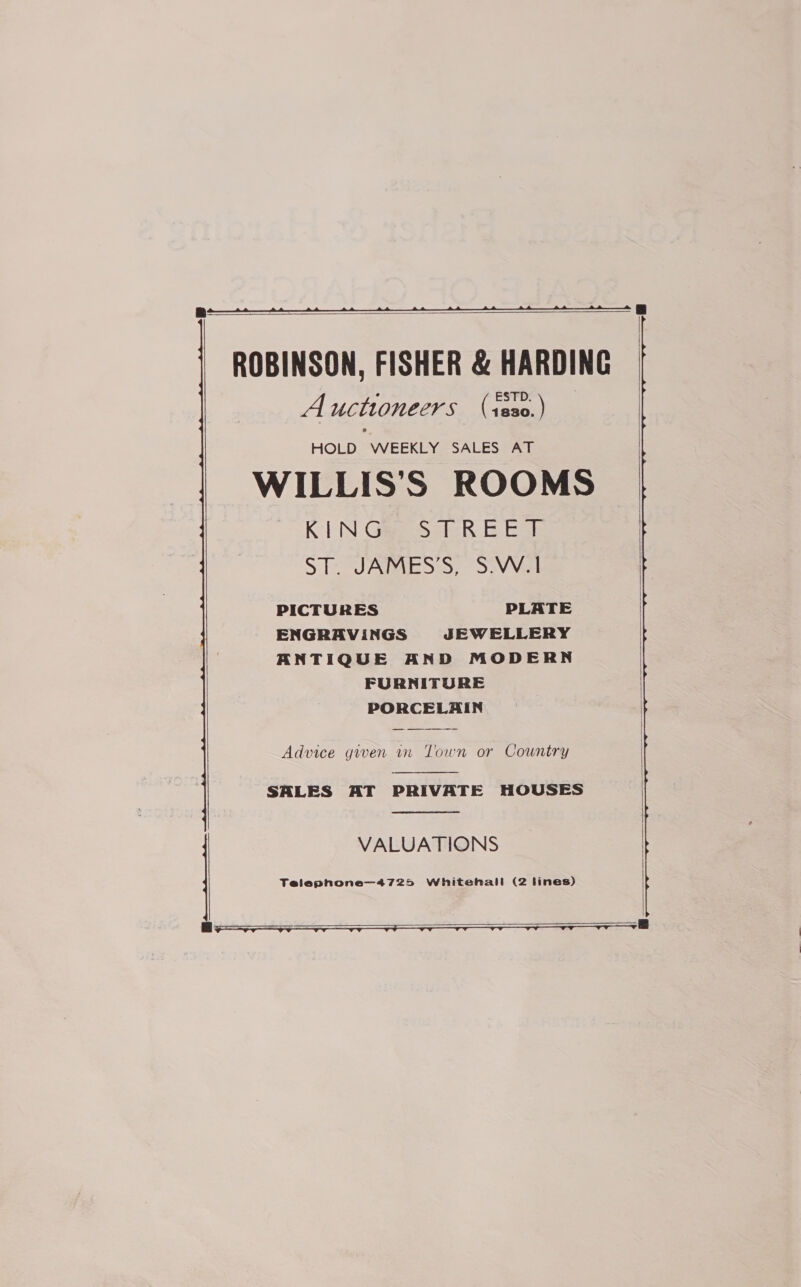   ROBINSON, FISHER &amp; HARDING , : STD. A ucthioneers (raeen) HOLD WEEKLY SALES AT WILLIS’S ROOMS KN GiesaicR-E EaR Se UARIES:S; SiVVel PICTURES PLATE ENGRAVINGS JEWELLERY ANTIQUE AND MODERN FURNITURE PORCELAIN Advice given in Town or Country  SALES AT PRIVATE HOUSES  VALUATIONS  Telepnone—4725 Whitehall (2 lines)   