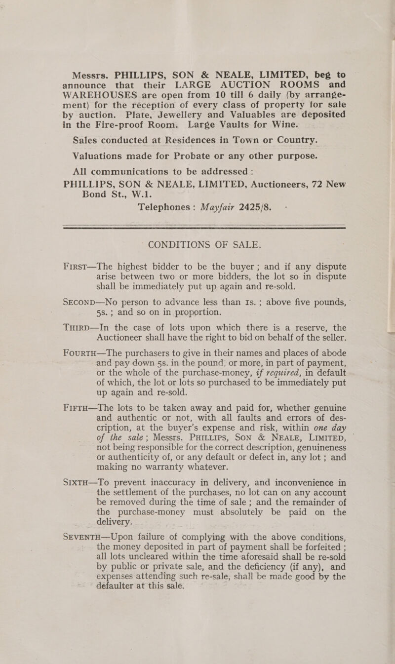 announce that their LARGE AUCTION ROOMS and WAREHOUSES are open from 10 till 6 daily (by arrange- ment) for the reception of every class of property for sale by auction. Plate, Jewellery and Valuables are deposited in the Fire-proof Room. Large Vaults for Wine. Sales conducted at Residences in Town or Country. Valuations made for Probate or any other purpose. All communications to be addressed: PHILLIPS, SON &amp; NEALE, LIMITED, Auctioneers, 72 New Bond St., W.1. Telephones: Mayfair 2425/8.  CONDITIONS OF SALE. First—The highest bidder to be the buyer ; and if any dispute arise between two or more bidders, the lot so in dispute shall be immediately put up again and re-sold. SECOND—No person to advance less than Is. ; above five pounds, 5s.; and so on in proportion. TuHirD—In the case of lots upon which there is a reserve, the Auctioneer shall have the right to bid on behalf of the seller. FourtH—tThe purchasers to give in their names and places of abode and pay down 5s. in the pound, or more, in part of payment, or the whole of the purchase-money, zf required, in default of which, the lot or lots so purchased to be immediately put up again and re-sold. FirtH—The lots to be taken away and paid for, whether genuine and authentic or not, with all faults and errors of des- cription, at the buyer’s expense and risk, within one day of the sale; Messrs. PHILLIPS, SON &amp; NEALE, LIMITED, — not being responsible for the correct description, genuineness or authenticity of, or any default or defect in, any lot ; and making no warranty whatever. SixTH—To prevent inaccuracy in delivery, and inconvenience in the settlement of the purchases, no lot can on any account be removed during the time of sale ; and the remainder of the purchase-money must absolutely be paid on the delivery. . SEVENTH—Upon failure of complying with the above conditions, the money deposited in part of payment shall be forfeited ; all lots uncleared within the time aforesaid shall be re-sold by public or private sale, and the deficiency (if any), and expenses attending such re-sale, shall be made good by the defaulter at this sale.