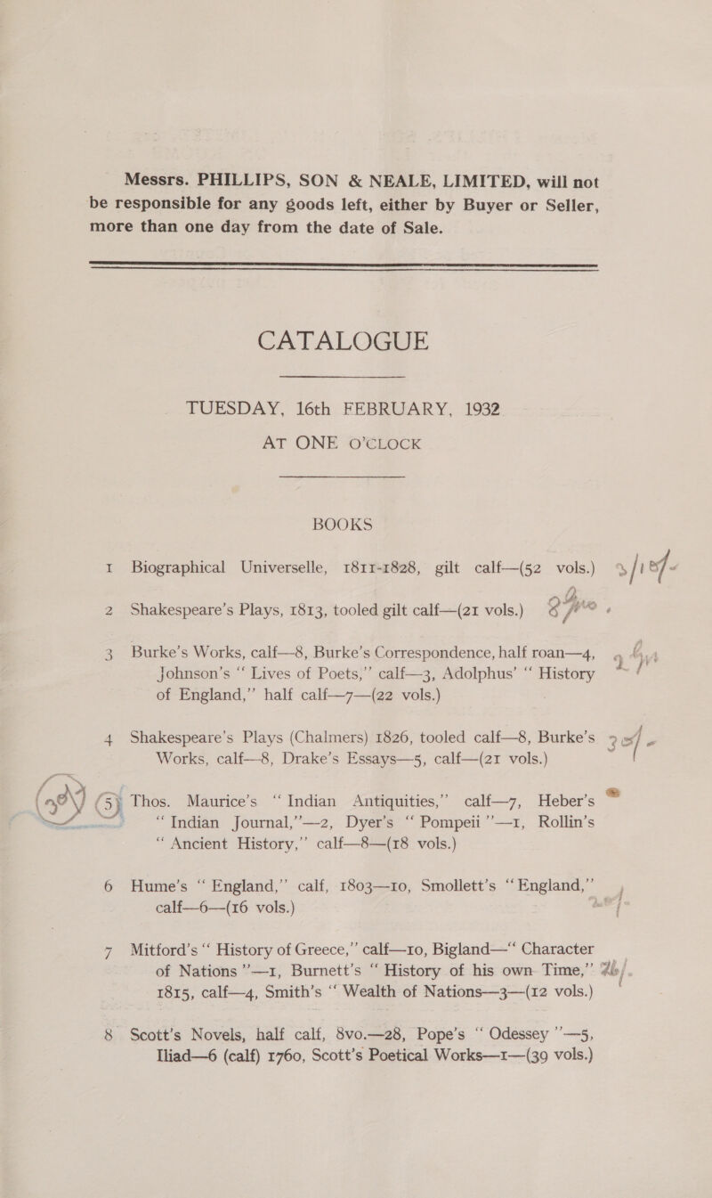 be responsible for any goods left, either by Buyer or Seller, more than one day from the date of Sale.   CATALOGUE TUESDAY, 16th FEBRUARY, 1932 AT ONE O’CLOCK BOOKS 1 Biographical Universelle, 1811-1828, gilt calf—(52 vols.) % / i of - ie FA,» 2 Shakespeare's Plays, 1813, tooled gilt calf—(z21 vols.) 9 ft we , 3 Burke’s Works, calf—8, Burke’s Correspondence, half roan—4, 4, johnson’s “ Lives of Poets,’’ calf—3, Adolphus’ “ History of England,” half calf—7—(22 vols.) 3 4 Shakespeare’s Plays (Chalmers) 1826, tooled calf—8, Burke’s &gt;», 4 ei / « Works, calf—8, Drake’s Essays—5, calf—(21 vols.) ( fo a ‘ ae Tee ae ee ee , @ (a? \) (5) Thos. Maurice’s “Indian Antiquities,” calf—7, Heber’s wee =“ Indian Journal,”—-2, Dyer’s “ Pompeii ’’—1, Rollin’s “ Ancient History,” calf—8—(r8 vols.) 6 Hume’s “ England,” calf, 1803—r10, Smollett’s “ England,” j calf-—6—(16 vols.) | me | 7 Mitford’s ‘“ History of Greece,’ calf—ro, Bigland—“ Character eS of Nations ’—1, Burnett’s “ History of his own. Time,” dis / 1815, calf—4, Smith’s ‘‘ Wealth of Nations—3—(12 vols.) 8 Scott’s Novels, half calf, 8vo—28, Pope’s “ Odessey ”—5, Lliad—6 (calf) 1760, Scott’s Poetical Works—1r—(39 vols.)