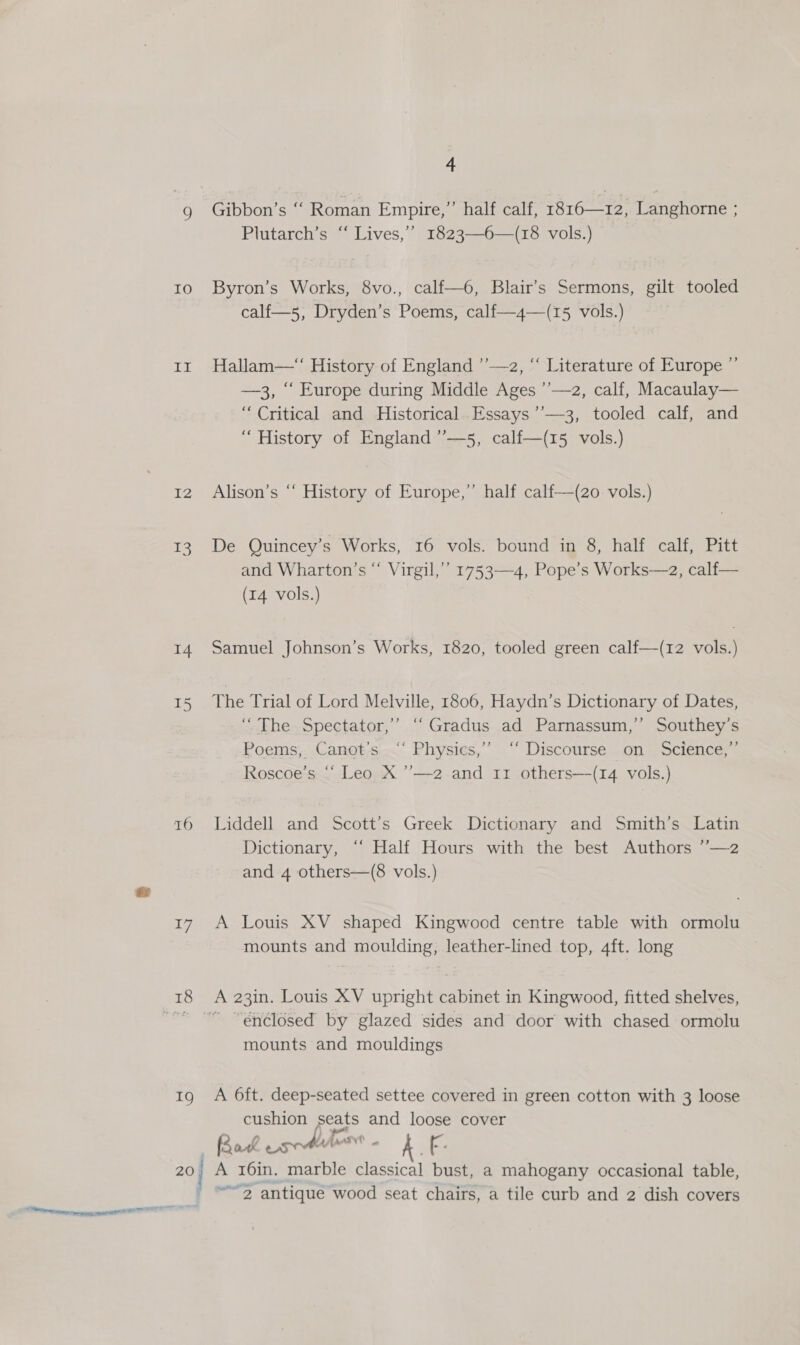 IO LBs 12 I3 14 I5 16 17 Ig 20 aie, 4 Gibbon’s ‘‘ Roman Empire,” half calf, 1816—12, Langhorne ; Plutarch’s ‘“ Lives,’ 1823—6—(18 vols.) Byron’s Works, 8vo., calf—6, Blair’s Sermons, gilt tooled calf—5, Dryden’s Poems, calf—4—(15 vols.) , Hallam—“ History of England ’’—2, “ Literature of Europe ’ —3, ‘“ Europe during Middle Ages ’’—2, calf, Macaulay— “Critical and Historical. Essays ’’—3, tooled calf, and “ History of England ’’—5, calf—(15 vols.) Alison’s “‘ History of Europe,” half calf—(zo vols.) De Quincey’s Works, 16 vols. bound in 8, half calf, Pitt and Wharton’s “ Virgil,’’ 1753-4, Pope’s Works—2, calf— (14 vols.) Samuel Johnson’s Works, 1820, tooled green calf—(12 vols.) The Trial of Lord Melville, 1806, Haydn’s Dictionary of Dates, ‘The Spectator,’ “‘Gradus ad Parnassum,’ Southey’s Poems, Canot’s “ Physics,’’ “ Discourse on Science,”’ Roscoe's ‘* Leo X ’’—2 and 11 others—(14 vols.) Liddell and Scott’s Greek Dictionary and Smith’s Latin Dictionary, “‘ Half Hours with the best Authors ’’—2 and 4 others—(8 vols.) A Louis XV shaped Kingwood centre table with ormolu mounts and moulding, leather-lined top, 4ft. long ~ “enclosed by glazed sides and door with chased ormolu mounts and mouldings A 6ft. deep-seated settee covered in green cotton with 3 loose cushion seats and loose cover Rak usr bas A LF: A 16in. marble classical bust, a mahogany occasional table, “2 antique wood seat chairs, a tile curb and 2 dish covers