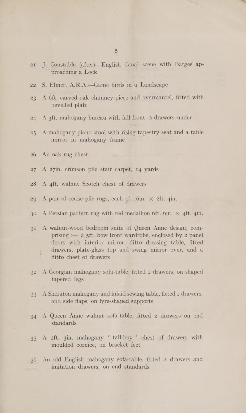 21 22 34 36 é J. Constable (after)—English Canal scene with Barges ap- proaching a Lock | S. Elmer, A.R.A.—Game birds in a Landscape A 6ft. carved oak chimney-piece and overmantel, fitted with bevelled plate A 3ft. mahogany bureau with fall front, 2 drawers under A mahogany piano stool with rising tapestry seat and a table mirror in mahogany frame An oak rug chest A 27in. crimson pile stair carpet, 14 yards A 4ft. walnut Scotch chest of drawers A pair of cerise pile rugs, each 4ft. 6in. x 2ft. 4in. A Persian pattern rug with red medallion 6ft. 6in. x 4ft. 4in. A walnut-wood bedroom suite of Queen Anne design, com- prising :— a 5ft. bow front wardrobe, enclosed by 2 panel doors with interior mirror, ditto dressing table, fitted , drawers, plate-glass top and swing mirror over, and a ditto chest of drawers A Georgian mahogany sofa-table, fitted 2 drawers, on shaped tapered legs A Sheraton mahogany and inlaid sewing table, fitted 2 drawers, and side flaps, on lyre-shaped supports A Queen Anne walnut sofa-table, fitted 2 drawers on end standards A 2ft. 3in. mahogany “ tall-boy’’ chest of drawers with moulded cornice, on bracket feet An old English mahogany sofa-table, fitted 2 drawers and imitation drawers, on end standards