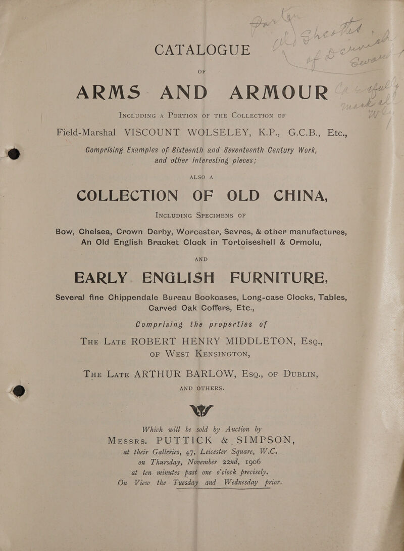 OF ARMS AND ARMOUR” “&amp; INCLUDING A PORTION OF THE COLLECTION OF | Field-Marshal VISCOUNT WQLSELEY, K.P., G.C.B., Etc, Comprising Examples of Sixteenth and Seventeenth Century Work, and other interesting pieces; ALSO: A COLLECTION OF OLD CHINA, INCLUDING SPECIMENS OF Bow, Chelsea, Crown Derby, Worcester, Sevres, &amp; other manufactures, An Old English Bracket Clock in Tortoiseshell &amp; Ormolu, AND EARLY ENGLISH FURNITURE, Several fine Chippendale Bureau Bookcases, Long-case Clocks, Tables, Carved Oak Coffers, Etc., Comprising the properties of Tur Lars ROBERT HENRY MIDDLETON, Eso. oF West KENSINGTON, Tue Late ARTHUR BARLOW, Esg., or DuBLin, AND OTHERS. Ww Which will be sold by Auction by hMercorce PUTT RK &amp; SIMPSON, at theiy Galleries, 47, Leicester Square, W.C. on Thursday, November 22nd, 1906 at ten minutes past one o’clock precisely. On View the Tuesday and Wednesday pnor. ne   