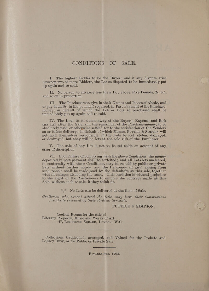 CONDITIONS OF SALE.  I. The highest Bidder to be the Buyer; and if any dispute arise between two or more Bidders, the Lot so disputed to be immediately put up again and re-sold. II. No person to advance less than 1s.; above Five Pounds, 2s. 6d., and so on in proportion. III. The Purchasers to give in their Names and Places of Abode, and to pay down 5s. in the pound, if required, in Part Payment of the Purchase- money; in default of which the Lot or Lots so purchased shall be immediately put up again and re-sold. IV. The Lots to be taken away at the Buyer’s Expense and Risk THE DAY after the Sale, and the remainder of the Purchase-money, to be absolutely paid or otherwise settled for to the satisfaction of the Vendors on or before delivery ; in default of which Messrs. Puttick &amp; Simpson will not hold themselves responsible, if the Lots be lost, stolen, damaged, or destroyed, but they will be left at the sole risk. of the Purchaser. V. The sale of any Lot is not to be set aside on account of any error of description. VI. Upon failure of complying with the above Conditions, the money deposited in part payment shall be forfeited; and all Lots left uncleared, in conformity with these Conditions, may be re-sold by public or private Sale without further notice; and the Deficiency (if any) arising from such re-sale shall be made good by the defaulters at this sale, together with all charges attending the same. This condition is without prejudice to the right of the Auctioneers to enforce the contract made at this Sale, without such re-sale, if they think fit. No Lots can be delivered at the time of Sale. Gentlemen who cannot attend the Sale, may have their Commissions faithfully executed by their obedient Servants, PUTTICK &amp; SIMPSON. Auction Rooms for the sale of Literary Property, Music and Works of Art, 47, LeIcEsTER Square, Lonpon, W.C.  Collections Catalogued, arranged, and Valued for the Probate and Legacy Duty, or for Public or Private Sale.  ESTABLISHED 1794.