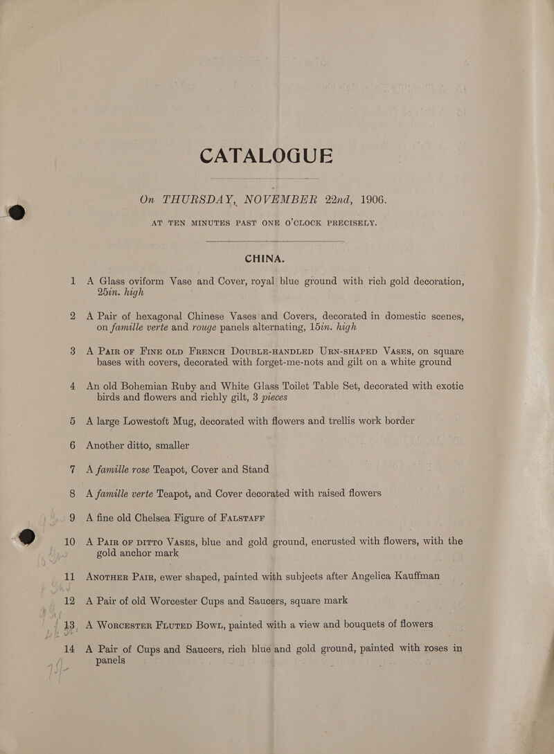 14 AT TEN MINUTES PAST ONE O'CLOCK PRECISELY.  CHINA. A Glass oviform Vase and Cover, royal blue ground with rich gold decoration, 25in. high on famille verte and rouge panels alternating, 15in. high A Parr oF FINE opp FRENcH DOUBLE-HANDLED URN-SHAPED VASES, On square bases with covers, decorated with forget-me-nots and gilt on a white ground An old Bohemian Ruby and White Glass Toilet Table Set, decorated with exotic birds and flowers and richly gilt, 3 pieces A large Lowestoft Mug, decorated with flowers and trellis work border Another ditto, smaller A famille rose Teapot, Cover and Stand A famille verte Teapot, and Cover decorated with raised flowers A fine old Chelsea Figure of Faustarr A Parr oF pirtro Vass, blue and gold ground, encrusted with flowers, with the gold anchor mark AnoTHER Parr, ewer shaped, painted with subjects after Angelica Kauffman A Pair of old Worcester Cups and Saucers, square mark A Worcester Fuutep Bown, painted with a view and bouquets of flowers A Pair of Cups and Saucers, rich blue and gold ground, painted with roses in panels |