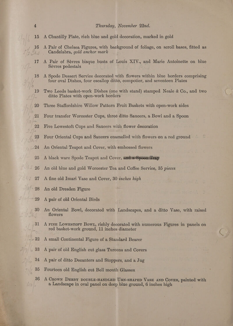 18 20 21 29 23 24 25 26 27 28 29 30 31 32 34 35 36 Thursday, November 22nd. A Chantilly Plate, rich blue and gold decoration, marked in gold A Pair of Chelsea Figures, with background of foliage, on scroll bases, fitted as Candelabra, gold anchor mark A Pair of Sévres bisque busts of Louis XIV., and Marie Antoinette on blue Sévres pedestals . | ; A Spode Dessert Service decorated with flowers within blue borders comprising four oval Dishes, four escallop ditto, compotier, and seventeen Plates Two Leeds basket-work Dishes (one with stand) stamped Neale &amp; Co., and two ditto Plates with open-work borders Three Staffordshire Willow Pattern Fruit Baskets with open-work sides Four transfer Worcester Cups, three ditto Saucers, a Bowl and a Spoon Five Lowestoft Cups and Saucers with flower decoration Four Oriental Cups and Saucers enamelled with flowers on a red ground An Oriental Teapot and Cover, with embossed flowers A black ware Spode Teapot and Cover, andeaxt  An old blue and gold Worcester Tea and Coffee Service, 35 pieces A fine old Imari Vase and Cover, 30 inches high An old Dresden Figure A pair of old Oriental Birds An Oriental Bowl, decorated with Landscapes, and a ditto Vase, with raised flowers | | A Fring LowestortT Bow1, richly decorated with numerous Figures in panels on red basket-work ground, 11 inches diameter A small Continental Figure of a Standard Bearer A pair of old English cut glass Tureens and Covers A pair of ditto Decanters and Stoppers, and a Jug Fourteen old English cut Bell mouth Glasses A Grown DERBY DOUBLE-HANDLED URN-SHAPED VASE AND Cover, painted’ with