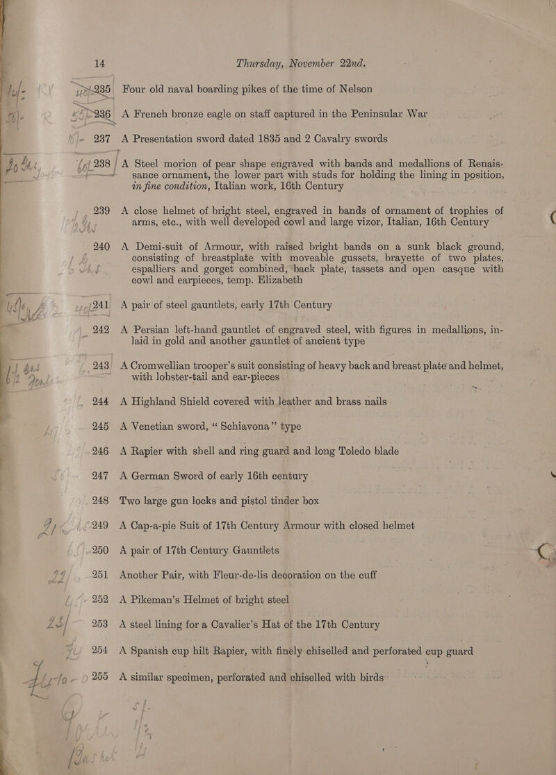    14 ~~ 254 255 Thursday, November 22nd. Four old naval boarding pikes of the time of Nelson A French bronze eagle on staff captured in the Peninsular War A Presentation sword dated 1835 and 2 Cavalry swords ; A Steel morion of pear shape engraved with bands and medallions of Renais- sance ornament, the lower part with studs for holding the lining in position, in fine condition, Italian work, 16th Century A close helmet of bright steel, engraved in bands of ornament of trophies of ( arms, etc., with well developed cowl and large vizor, Italian, 16th Century A Demi-suit of Armour, with raised bright bands on a sunk black ground, consisting of breastplate with moveable gussets, brayette of two plates, | espalliers and gorget combined, back plate, tassets and open casque with cowl and earpieces, temp. Elizabeth A pair of steel gauntlets, early 17th Century A Persian left-hand gauntlet of engraved steel, with figures in Betas net in- laid in gold and another gauntlet of ancient type A Cromwellian trooper’s suit consisting of heavy back and bidet plate and helmet, with lobster-tail and ear-pieces A Highland Shield covered with leather and brass nails . A Venetian sword, ‘“ Schiavona”’ type A Rapier with shell and ring ouard and long Toledo blade A German Sword of early 16th century io, oe pci: | . Two large gun locks and pistol tinder box ) A Cap-a-pie Suit of 17th Century Bcc: with closed helmet A pair of 17th Century Gauntlets | | 3 a ee Another Pair, with Fleur-de-lis decoration on the cuff 3 A Pikeman’s Helmet of bright steel A steel lining for a Cavalier’s Hat of the 17th Cantury A Spanish cup hilt Rapier, with finely chiselled and perforated cup guard A similar specimen, perforated and chiselled with birds~