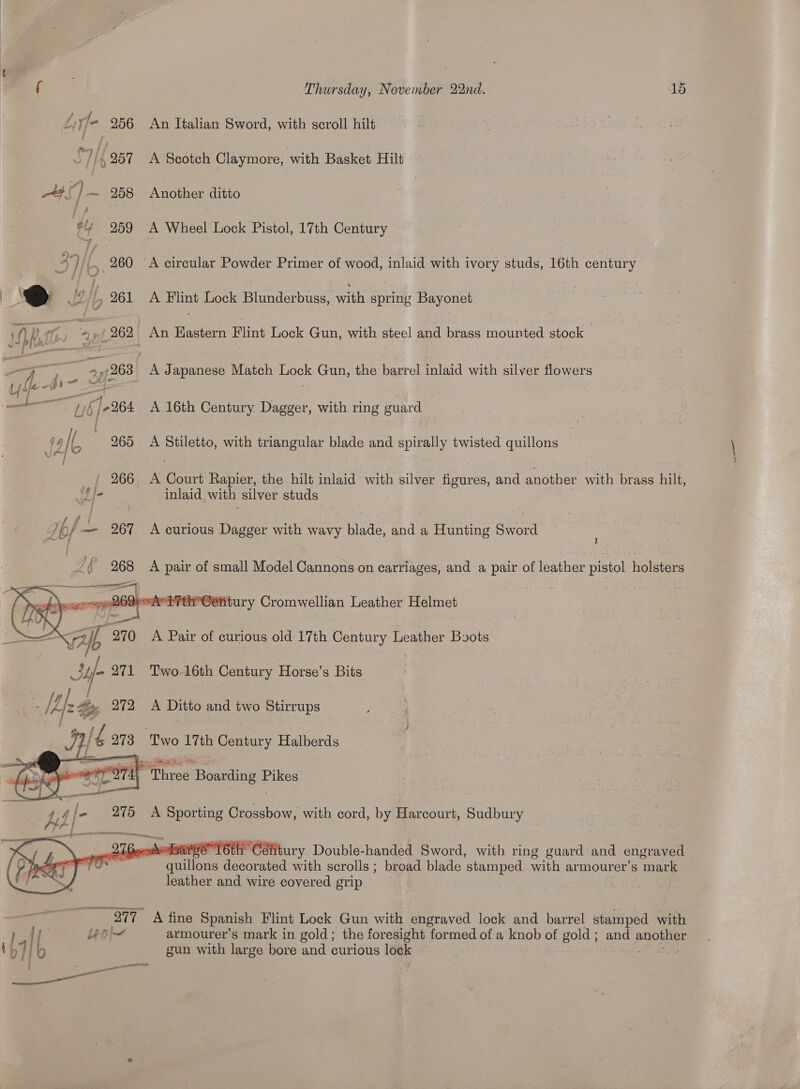  i 3 Thursday, November 22nd. 15 ZiyJ- 256 An Italian Sword, with scroll hilt ‘|, 257 A Scotch Claymore, with Basket Hilt 4#\) ~ 258 Another ditto ie, 259 A Wheel Lock Pistol, 17th Century 3y ) (A 260 ~A circular Powder Primer of wood, inlaid with ivory studs, 16th century | @ J2 |, 261 A Flint Lock Blunderbuss, with spring Bayonet hh } ff : 2» nf 262 An Eastern Flint Lock Gun, with steel and brass mounted stock Zz —_ | 74263} A Japanese Match Lock Gun, the barrel inlaid with silver flowers Uy: ihe wis - a —_——— wy (]-264 A 16th Century Dagger, with ring guard 19 Ib 965 A Stiletto, with triangular blade and spirally twisted quillons _{ 266 A Court Rapier, the hilt inlaid with silver figures, and another with brass hilt, pf? inlaid with silver studs Abf — 267 A curious Dagger ih wavy blade, and a Hunting Sword } Lf gS A pair of small Model Cannons on carriages, and a pair of leather pistol holsters.   ‘tir Oetitury Cromwellian Leather Helmet aie fh 270 A Pair of curious old 17th Century Leather Boots Suf- 971 Two 16th oa Horse’s Bits coe Bay, i Lee Be _ 272 A Ditto and two Stirrups : [és 273 Two a ory Halberds   ganic ence TEL 6th Céfitury Double-handed Sword, with ring guard and engraved ws il Gillon decorated with scrolls ; broad blade stamped with armourer’s mark leather and wire covered grip : ie Peorie Acatic Spanish Flint Lock Gun with engraved lock and barrel stamped with ee Leo armourer’s mark in gold; the foresight formed of a knob of gold; and eno 1LTIb gun with large bore and curious loge ———