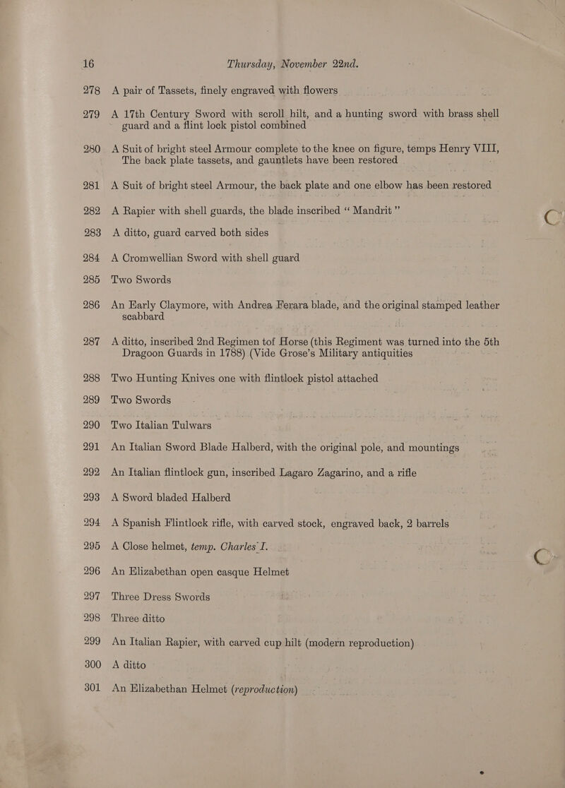 279 A pair of Tassets, finely engraved with flowers A 17th Century Sword with scroll. hilt, and a hunting sword with brass shell guard and a flint lock pistol combined A Suit of bright steel Armour complete to the knee on figure, temps Henry VIII, The back plate tassets, and gauntlets have been restored A Suit of bright steel Armour, the back plate and one elbow has been restored _ A Rapier with shell guards, the blade inscribed ‘“‘ Mandrit ” A ditto, guard carved both sides | A Cromwellian Sword with shell guard Two Swords An Early Claymore, with Andrea Ferara blade, and the original stamped leather scabbard A ditto, inscribed 2nd Ravinen tof Heer (this Regiment was turned into the bth Dragoon Guards in 1788) (Vide Grose’s Military SAE Two Hunting Knives one with flintlock pistol attached Two Swords Two Italian Tulwars An Italian Sword Blade Halberd, with the original pole, and mountings An Italian flintlock gun, inscribed Lagaro Zagarino, and a rifle | A Sword bladed Halberd A Spanish Flintlock rifle, with carved stock, engraved back, 2 barrels A Close helmet, temp. Charles I. An Elizabethan open casque Helmet Three Dress Swords Three ditto An Italian Rapier, with carved cup hilt (modern reproduction) A ditto An Elizabethan Helmet (reproduction)