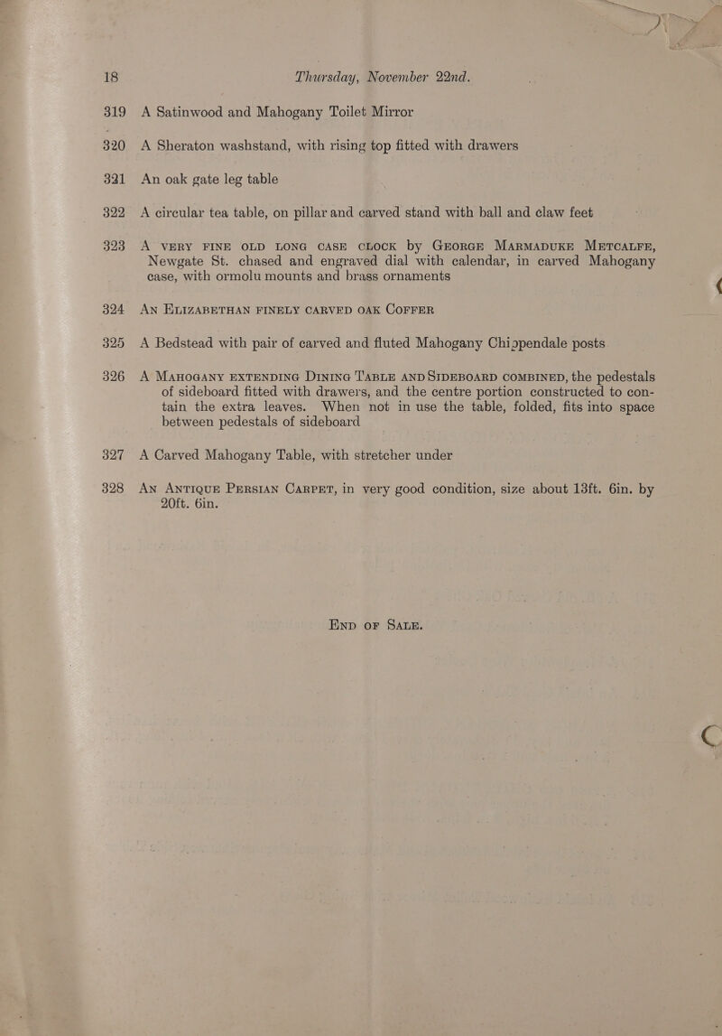 319 320 321 322 323 324 325 326 327 328 Rinaredash November 22nd. A Satinwood and Mahogany Toilet Mirror A Sheraton washstand, with rising top fitted with drawers An oak gate leg table A circular tea table, on pillar and carved stand with ball and claw feet A VERY FINE OLD LONG CASE CLOCK by GrorGE MARMADUKE METCALFE, Newgate St. chased and engraved dial with calendar, in carved Mahogany case, with ormolu mounts and brass ornaments AN ELIZABETHAN FINELY CARVED OAK COFFER A Bedstead with pair of carved and fluted Mahogany Chigpendale posts A MAHOGANY EXTENDING D1nin@ TABLE AND SIDEBOARD COMBINED, the pedestals of sideboard fitted with drawers, and the centre portion constructed to con- tain the extra leaves. When not in use the table, folded, fits into space between pedestals of sideboard A Carved Mahogany Table, with stretcher under AN ANTIQUE PERSIAN CARPET, in very good condition, size about 13ft. 6in. by 20ft. 6in. ENpD oF SALE.