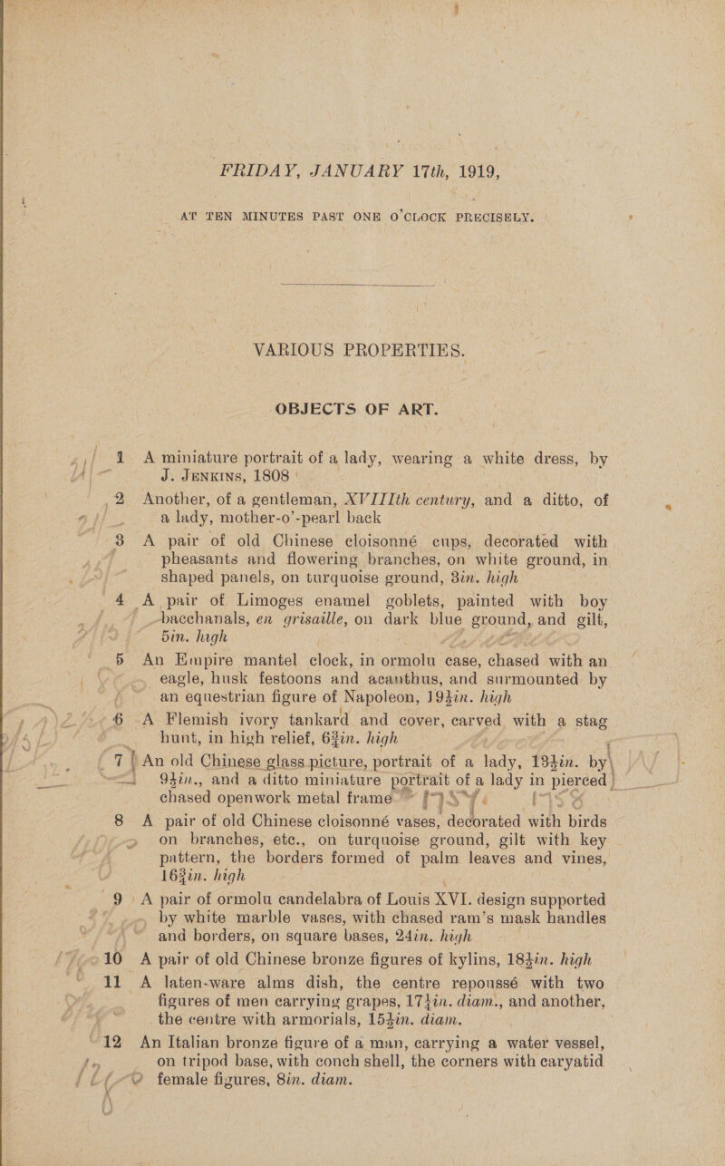 AT TEN MINUTES PAST ONE O'CLOCK PRECISELY.  VARIOUS PROPERTIES. OBJECTS OF ART. ,/ 4 A miniature portrait of a lady, wearing a white dress, by ling J. JENKINS, 1808 | Another, of a gentleman, XVIIIth century, and a ditto, of a lady, mother-o’-pearl back 3 A pair of old Chinese cloisonné cups, decorated with. pheasants and flowering branches, on white ground, in shaped panels, on turquoise ground, 8in. high ; 4 A pair of Limoges enamel goblets, painted with boy | _Dacehanals, en grisadle, on dark blue Cae and oilt, Sd An Empire mantel clock, in ampehe case, ees vit an eagle, husk festoons and acanthus, and surmounted by an equestrian figure of Napoleon, 19hin. high | 6 A Flemish ivory tankard and cover, car ved with a ikea hunt, in high relief, 62in. high ) : 7) An old Chinese glass picture, portrait of a lady, 1340n. by\ | | 94in., and a ditto miniature Eee oy a pee! in Bee ced | i chased openwork metal frame — if 1S mass 8 &lt;A pair of old Chinese cloisonné vases, dedorated with birds on branches, etc., on turquoise sround, gilt with key pattern, the borders formed of palm leaves and vines, 162in. high 9 A pair of ormolu candelabra of Lowe XVI. design supported | | by white marble vases, with chased ram’s mask handles and borders, on square ace, 24on. high -10 A pair of old Chinese bronze figures of kylins, 184in. high figures of men carrying grapes, 17}in. diam., and another, the centre with armorials, 1523in. ie , 12 An Italian bronze ficure of a man, carrying a water vessel, on tripod base, with conch shell, the corners with caryatid £2 female figures, 8in. diam. ¥ . bo