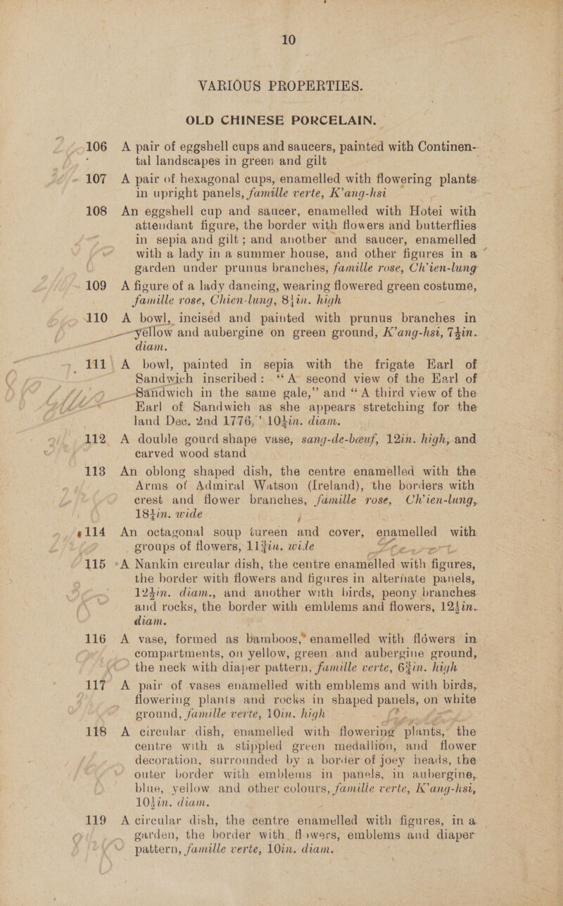 106 » 107 108 109 sb ¢114 ‘115 116 118 119 10 VARIOUS PROPERTIES. OLD CHINESE PORCELAIN. | A pair of eggshell cups and saucers, painted with Continen-- | tal landscapes in green and gilt A pair of hexagonal cups, enamelled with flowering plants. in upright panels, famille verte, K’ang-hsi An eggshell cup and saucer, enamelled with Hotei with attendant figure, the border with flowers and butterflies in sepia and gilt; and anotber and saucer, enamelled with a lady in a summer house, and other figures in a ~ garden under prunus branches, famille rose, Ch’ten-lung A figure of a lady dancing, wearing flowered green costume, famille rose, Chien- lung, Bj. high | A bowl, incised and painted with prunus Av cuies in _-yellow and aubergine on ooF eround, K’ang-hst, T4in. diam. A bowl, painted in sepia with the frigate Earl of Sandwich inscribed: ‘‘A second view of the Earl of _Sandwich in the same gale,” and “A third view of the Earl of Sandwich as she appears stretching for the land Dec. 2nd 1776, 1L040n. diam. carved wood stand An oblong shaped dish, Pie centre enamelled with the Arms of Admiral Watson (Ireland), the borders with crest and flower branches, hie rose, Ch ien-lung, 18tin. wide An octagonal soup tureen and cover, oper Ba groups of flowers, 11}in. wie yO Pee § the border with flowers and figures in alternate panels, 123in. diam., and another with birds, peony branches. aad rocks, the pu with emblems and Howers, 123un. diam. A vase, formed as Herbuos. enamelled with flowers in- _ compartments, on yellow, green and aubergine ground, the neck with diaper pattern, famille verte, Gin. high A pair of vases enamelled with emblems and with birds, flowering plants and rocks in shaped panels, on white eround, famille verte, 10m. high . A circular dish, enamelled with flowering” ae the centre with a stippled green medallion, and flower decoration, surrounded by a border of joey heads, the outer border with emblems in panels, in aubergine, blue, yellow. and other colours, famille verte, I’ aed -hsi, 103i. diam. A circular dish, the centre sndreelied with figures, In @ | garden, the border with. flowers, emblems aud diaper pattern, famille verte, 10in. diain.