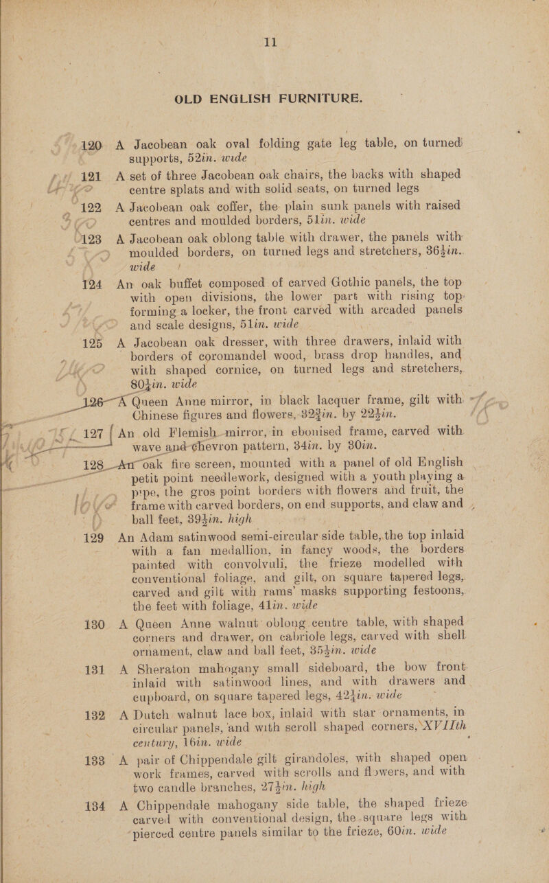  OLD ENGLISH FURNITURE. 120. A Jacobean oak oval folding gate leg table, on turned &amp; supports, 52in. wide — y 121 A set of three Jacobean oak chairs, the backs with shaped 4) Ye? centre splats and with solid seats, on turned legs “122 A Jacobean oak coffer, the plain sunk panels with raised i? centres and moulded borders, 5lin. wide 123 A Jacobean oak oblong table with drawer, the panels with oS moulded borders, on turned legs and stretchers, 3630. | wide | | 124 An oak buffet composed of carved Gothic panels, the top with open divisions, the lower part with rising top: forming a locker, the front earved with arcaded panels and scale designs, 5lin. wide ] 125 A Jacobean oak dresser, with three drawers, inlaid with borders of coromandel wood, brass drop handles, and Lod with shaped cornice, on turned legs and stretchers, eee 80Zin. wide : _ 196A Queen Anne mirror, in black lacquer frame, gilt with: +7. “te Chinese figures and flowers, 82$in. by 223in. ff © 127 | An old Flemish mirror, in ebonised frame, carved with wave apd-chevron pattern, 34in. by 80im. 4  128 Am oak fire screen, mounted with a panel of old English ae petit point needlework, designed with a youth playing a rip ry Pipes the gros point borders with flowers and fruit, the “ /@ frame with carved borders, on end supports, and claw and ., ball feet, 394in. high | 129 An Adam gatinwood semi-circular side table,the top inlaid with a fan medallion, in fancy woods, the borders painted with convolvuli, the frieze modelled with conventional foliage, and gilt, on square tapered legs, carved and gilt with rams’ masks supporting festoons,, the feet with foliage, 41in. wide 130 A Queen Anne walnut’ oblong centre table, with shaped corners and drawer, on cabriole legs, carved with shell ornament, claw and ball feet, 354in. wide | 131 A Sheraton mahogany small sideboard, the bow front inlaid with satinwood lines, and with drawers and cupboard, on square tapered legs, 424in. wide | 132 A Dutch walnut lace box, inlaid with star ornaments, in circular panels, and with scroll shaped corners, XVJIth century, 16in. wide : 133 A pair of Chippendale gilt girandoles, with shaped open work frames, carved with scrolls and flowers, and with | two candle branches, 274m. high | 134 A Chippendale mahogany side table, the shaped frieze carved with conventional design, the.square legs with ‘pierced centre panels similar to the frieze, 60m. wide